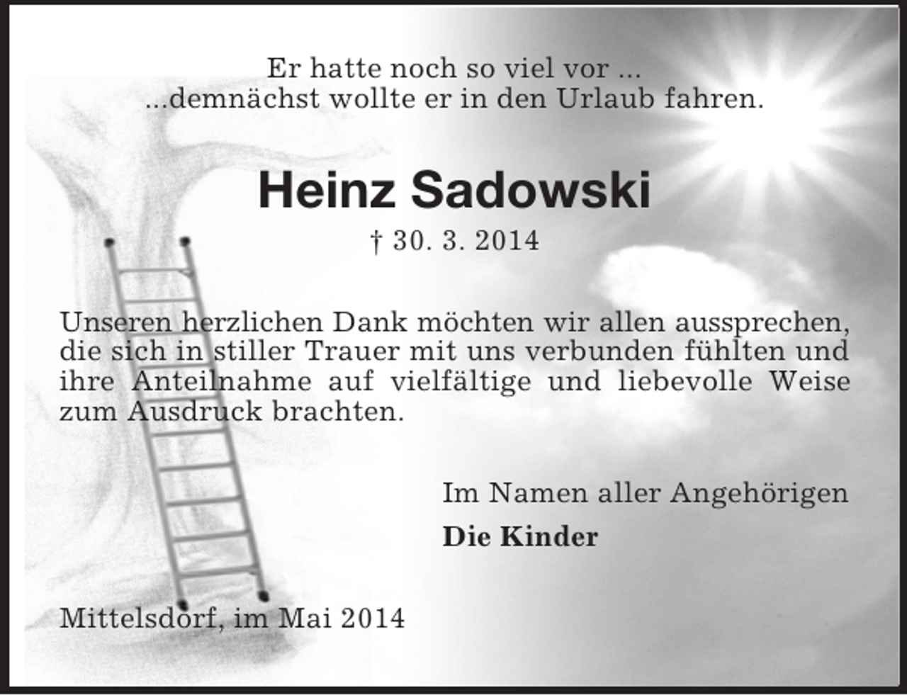 <p>Er hatte noch so viel vor ...<br />...demnächst wollte er in den Urlaub fahren.<br />Heinz Sadowski<br />† 30. 3. 2014<br />Unseren herzlichen Dank möchten wir allen aussprechen,<br />die sich in stiller Trauer mit uns verbunden fühlten und ihre Anteilnahme auf vielfältige und liebevolle Weise zum Ausdruck brachten.<br />Im Namen aller Angehörigen<br />Die Kinder<br />Mittelsdorf, im Mai 2014</p>