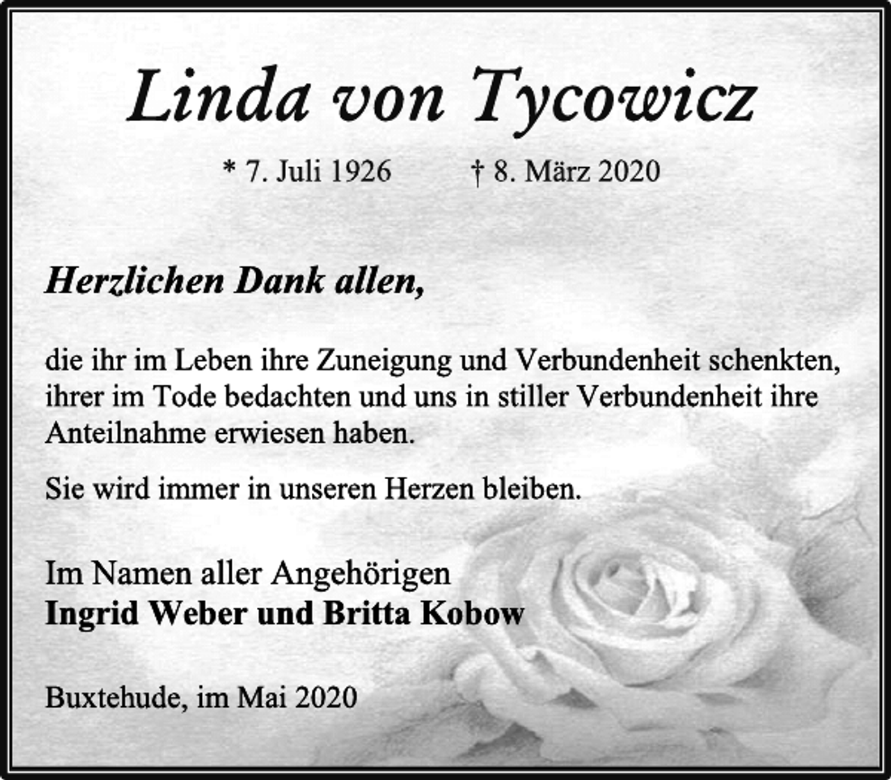 <p>Linda von Tycowicz<br />* 7. Juli 1926 † 8. März 2020<br />Herzlichen Dank allen,<br />die ihr im Leben ihre Zuneigung und Verbundenheit schenkten,<br />ihrer im Tode bedachten und uns in stiller Verbundenheit ihre<br />Anteilnahme erwiesen haben.<br />Sie wird immer in unseren Herzen bleiben.<br />Im Namen aller Angehörigen<br />Ingrid Weber und Britta Kobow<br />Buxtehude, im Mai 2020</p>