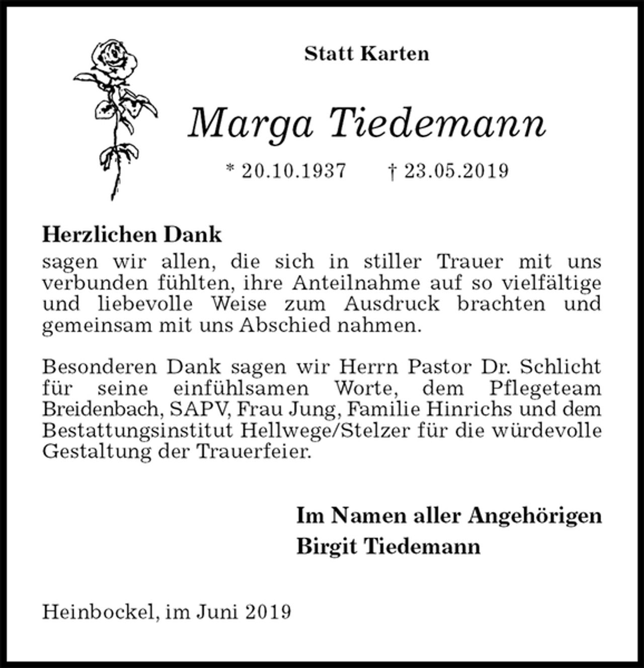 <p>Statt Karten<br />Marga Tiedemann<br />* 20.10.1937 † 23.05.2019<br />Herzlichen Dank<br />sagen wir allen, die sich in stiller Trauer mit uns<br />verbunden fühlten, ihre Anteilnahme auf so vielfältige und liebevolle Weise zum Ausdruck brachten und<br />gemeinsam mit uns Abschied nahmen.</p><p>Besonderen Dank sagen wir Herrn Pastor Dr. Schlicht für seine einfühlsamen Worte, dem Pflegeteam<br />Breidenbach, SAPV, Frau Jung, Familie Hinrichs und dem Bestattungsinstitut Hellwege/Stelzer für die würdevolle<br />Gestaltung der Trauerfeier.<br />Im Namen aller Angehörigen<br />Birgit Tiedemann<br />Heinbockel, im Juni 2019</p>