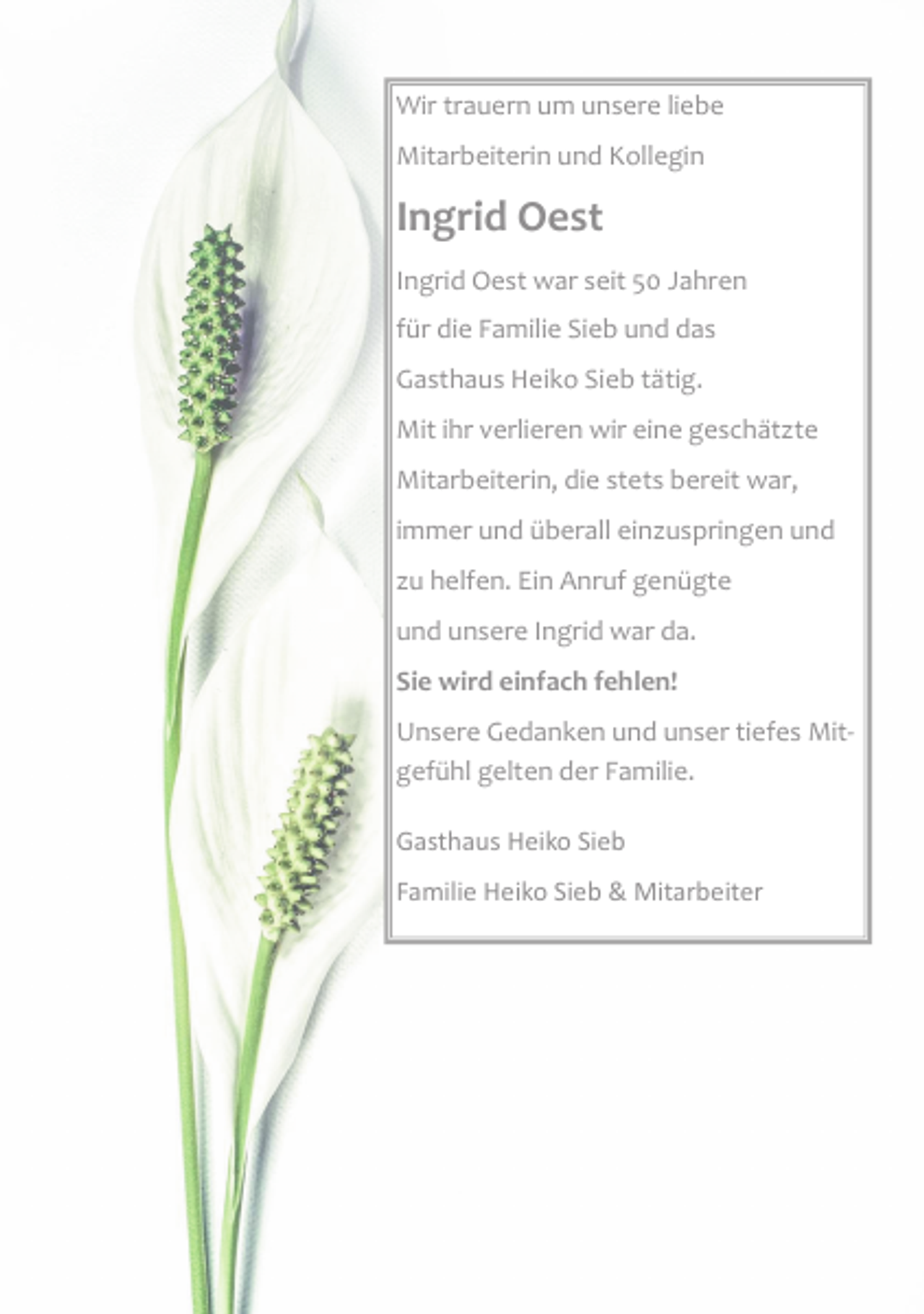 <p>Wir trauern um unsere liebe<br />Mitarbeiterin und Kollegin<br />Ingrid Oest<br />Ingrid Oest war seit 50 Jahren<br />für die Familie Sieb und das<br />Gasthaus Heiko Sieb tätig.<br />Mit ihr verlieren wir eine geschätzte<br />Mitarbeiterin, die stets bereit war,<br />immer und überall einzuspringen und<br />zu helfen. Ein Anruf genügte<br />und unsere Ingrid war da.<br />Sie wird einfach fehlen!<br />Unsere Gedanken und unser tiefes Mit‐<br />gefühl gelten der Familie.<br />Gasthaus Heiko Sieb<br />Familie Heiko Sieb &amp; Mitarbeiter</p>
