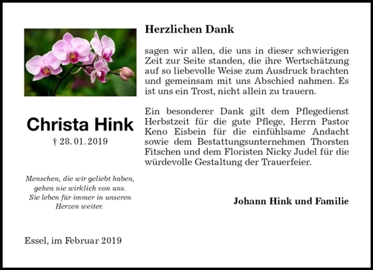 <p>Herzlichen Dank</p>
<p>sagen wir allen, die uns in dieser schwierigen Zeit zur Seite standen, die ihre Wertschätzung auf so liebevolle Weise zum Ausdruck brachten und gemeinsam mit uns Abschied nahmen. Es ist uns ein Trost, nicht allein zu trauern.</p>
<p>Ein besonderer Dank gilt dem Pflegedienst Herbstzeit für die gute Pflege, Herrn Pastor Keno Eisbein für die einfühlsame Andacht<br />sowie dem Bestattungsunternehmen Thorsten Fitschen und dem Floristen Nicky Judel für die würdevolle Gestaltung der Trauerfeier.<br />Johann Hink und Familie<br />Essel, im Februar 2019<br />Christa Hink<br />† 28. 01. 2019</p>
<p>Menschen, die wir geliebt haben, gehen nie wirklich von uns.<br />Sie leben für immer in unseren<br />Herzen weiter.</p>