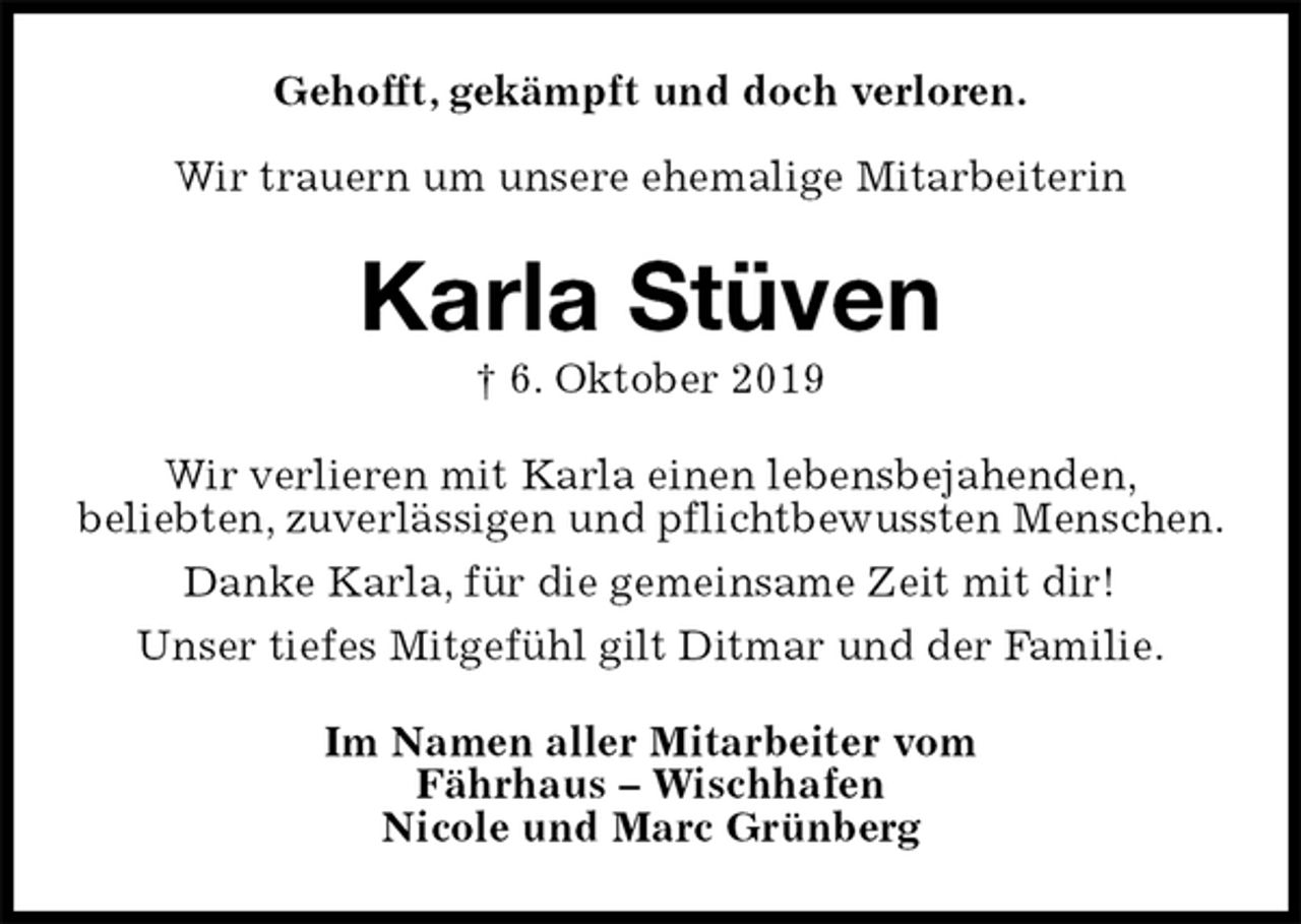 <p>Gehofft, gekämpft und doch verloren.</p><p>Wir trauern um unsere ehemalige Mitarbeiterin<br />Karla Stüven<br />† 6. Oktober 2019<br />Wir verlieren mit Karla einen lebensbejahenden,<br />beliebten, zuverlässigen und pflichtbewussten Menschen.<br />Danke Karla, für die gemeinsame Zeit mit dir!<br />Unser tiefes Mitgefühl gilt Ditmar und der Familie.<br />Im Namen aller Mitarbeiter vom<br />Fährhaus – Wischhafen<br />Nicole und Marc Grünberg</p>
