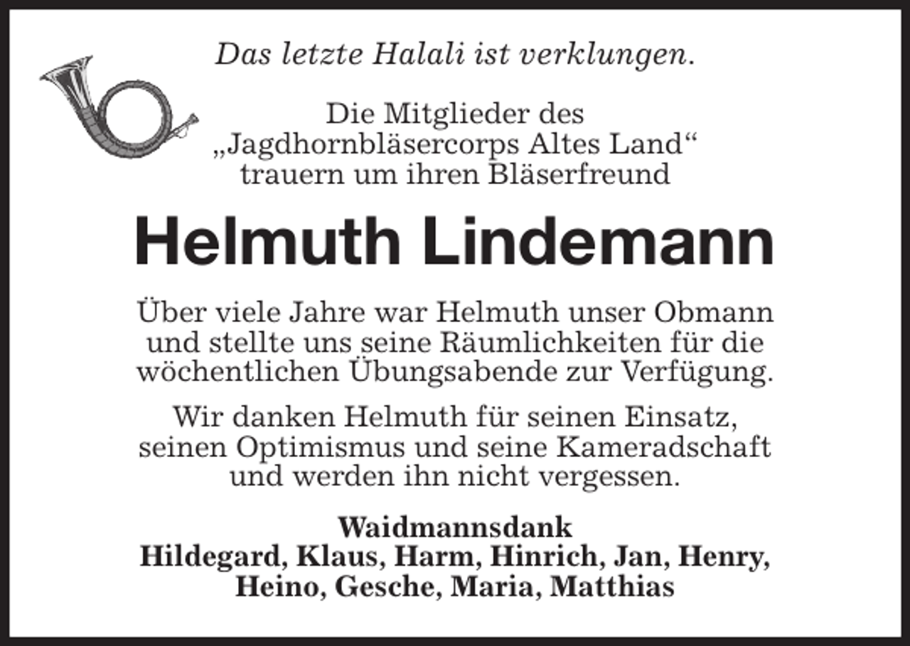 <p>Das letzte Halali ist verklungen.</p>
<p>Die Mitglieder des<br />„Jagdhornbläsercorps Altes Land“<br />trauern um ihren Bläserfreund<br />Helmuth Lindemann<br />Über viele Jahre war Helmuth unser Obmann<br />und stellte uns seine Räumlichkeiten für die<br />wöchentlichen Übungsabende zur Verfügung.<br />Wir danken Helmuth für seinen Einsatz,<br />seinen Optimismus und seine Kameradschaft<br />und werden ihn nicht vergessen.<br />Waidmannsdank<br />Hildegard, Klaus, Harm, Hinrich, Jan, Henry,<br />Heino, Gesche, Maria, Matthias</p>