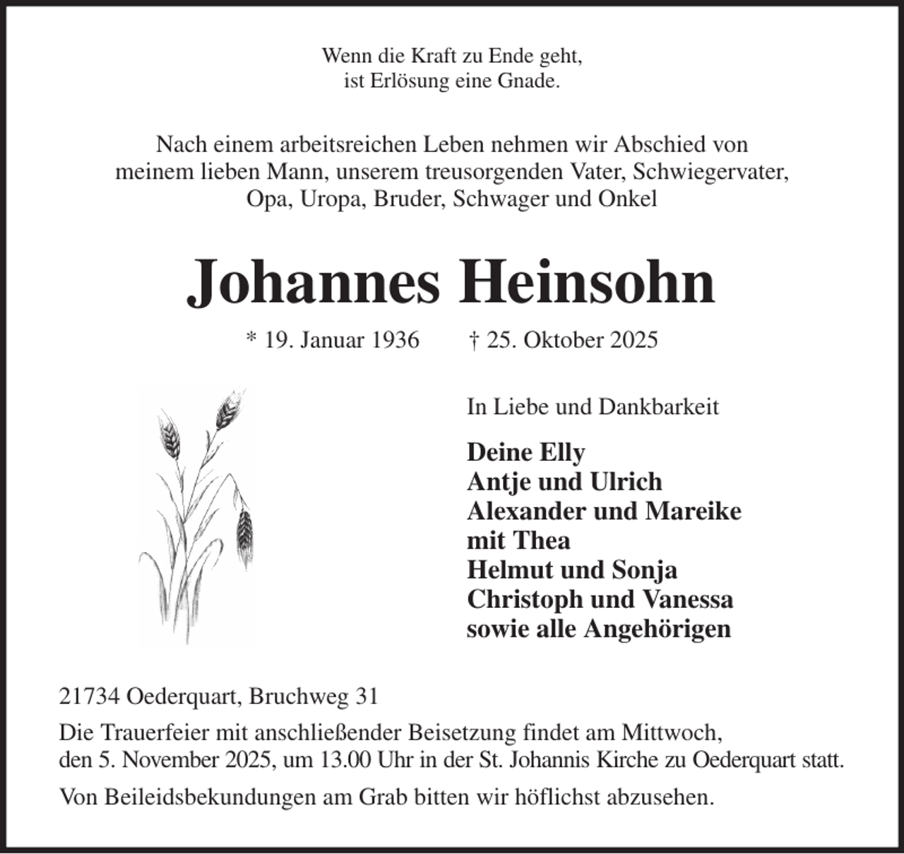 <p>Wenn die Kraft zu Ende geht,<br />ist Erlösung eine Gnade.<br />Nach einem arbeitsreichen Leben nehmen wir Abschied von<br />meinem lieben Mann, unserem treusorgenden Vater, Schwiegervater,<br />Opa, Uropa, Bruder, Schwager und Onkel<br />Johannes Heinsohn<br />* 19. Januar 1936 † 25. Oktober 2025<br />In Liebe und Dankbarkeit<br />Deine Elly<br />Antje und Ulrich<br />Alexander und Mareike<br />mit Thea<br />Helmut und Sonja<br />Christoph und Vanessa<br />sowie alle Angehörigen<br />21734 Oederquart, Bruchweg 31<br />Die Trauerfeier mit anschließender Beisetzung findet am Mittwoch,<br />den 5. November 2025, um 13.00 Uhr in der St. Johannis Kirche zu Oederquart statt.<br />Von Beileidsbekundungen am Grab bitten wir höflichst abzusehen.</p>