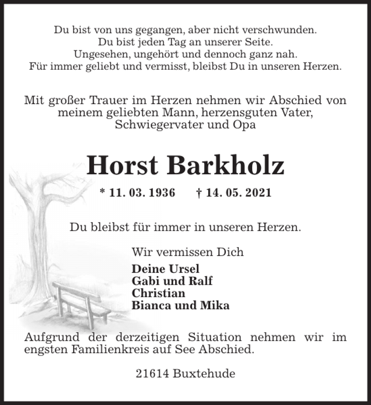 <p>Du bist von uns gegangen, aber nicht verschwunden.<br />Du bist jeden Tag an unserer Seite.<br />Ungesehen, ungehört und dennoch ganz nah.<br />Für immer geliebt und vermisst, bleibst Du in unseren Herzen.<br />Mit großer Trauer im Herzen nehmen wir Abschied von meinem geliebten Mann, herzensguten Vater,<br />Schwiegervater und Opa<br />Horst Barkholz<br />* 11. 03. 1936 † 14. 05. 2021<br />Du bleibst für immer in unseren Herzen.</p>
<p>Wir vermissen Dich<br />Deine Ursel<br />Gabi und Ralf<br />Christian<br />Bianca und Mika</p>
<p>Aufgrund der derzeitigen Situation nehmen wir im engsten Familienkreis auf See Abschied.</p>
<p>21614 Buxtehude</p>