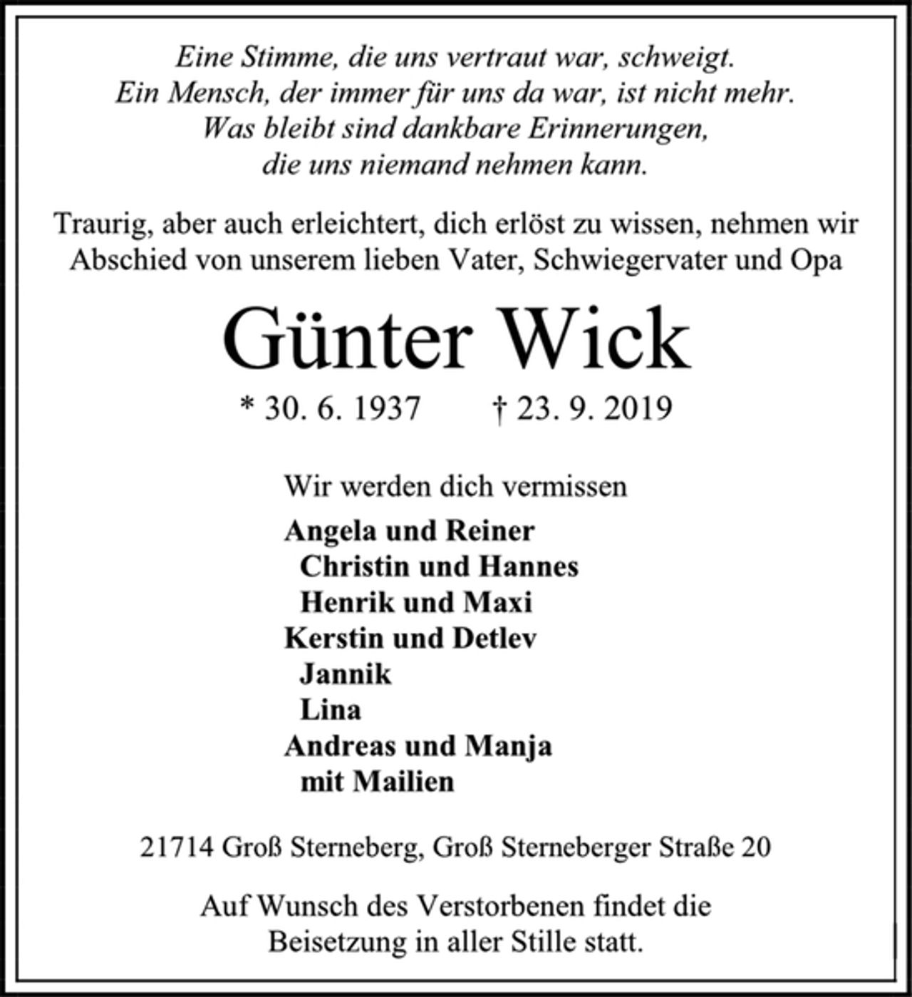 <p>Eine Stimme, die uns vertraut war, schweigt.<br />Ein Mensch, der immer für uns da war, ist nicht mehr.<br />Was bleibt sind dankbare Erinnerungen,<br />die uns niemand nehmen kann.<br />Traurig, aber auch erleichtert, dich erlöst zu wissen, nehmen wir<br />Abschied von unserem lieben Vater, Schwiegervater und Opa<br />Günter Wick<br />* 30. 6. 1937 † 23. 9. 2019<br />Wir werden dich vermissen<br />Angela und Reiner<br />Christin und Hannes<br />Henrik und Maxi<br />Kerstin und Detlev<br />Jannik<br />Lina<br />Andreas und Manja<br />mit Mailien<br />21714 Groß Sterneberg, Groß Sterneberger Straße 20<br />Auf Wunsch des Verstorbenen findet die<br />Beisetzung in aller Stille statt.</p>
