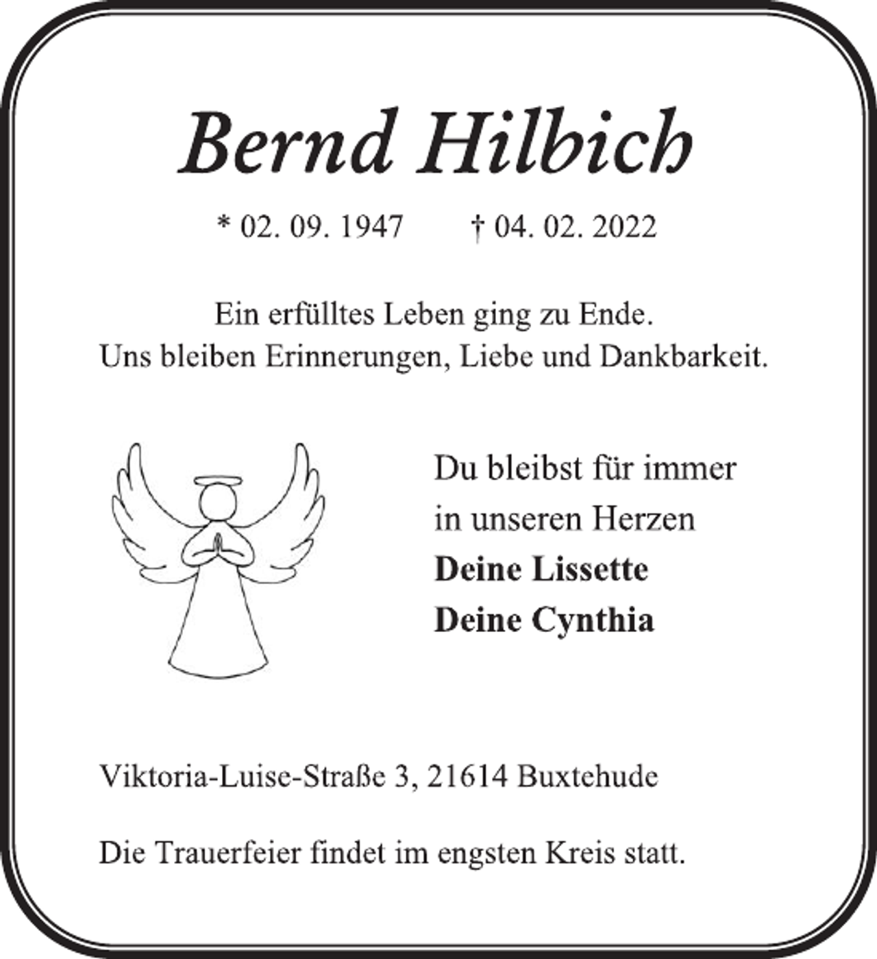 <p>Bernd Hilbich<br />* 02. 09. 1947 † 04. 02. 2022<br />Ein erfülltes Leben ging zu Ende.<br />Uns bleiben Erinnerungen, Liebe und Dankbarkeit.<br />Du bleibst für immer<br />in unseren Herzen<br />Deine Lissette<br />Deine Cynthia<br />Viktoria-Luise-Straße 3, 21614 Buxtehude<br />Die Trauerfeier findet im engsten Kreis statt.</p>