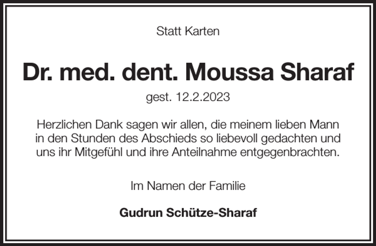 <p>Statt Karten<br />Dr. med. dent. Moussa Sharaf<br />gest. 12.2.2023<br />Herzlichen Dank sagen wir allen, die meinem lieben Mann<br />in den Stunden des Abschieds so liebevoll gedachten und<br />uns ihr Mitgefühl und ihre Anteilnahme entgegenbrachten.<br />Im Namen der Familie</p><p>Gudrun Schütze-Sharaf</p>