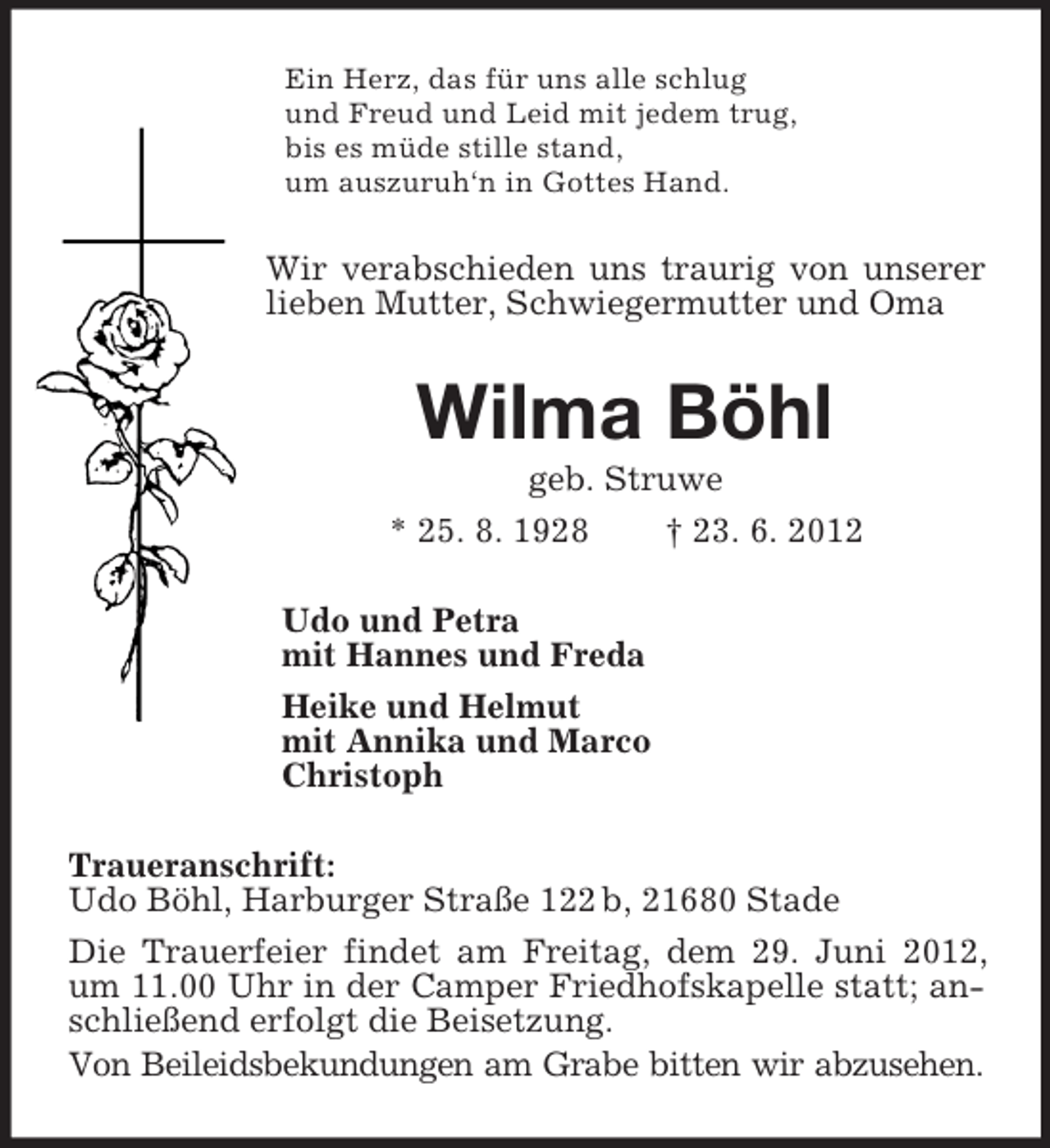 <p>Ein Herz, das für uns alle schlug<br />und Freud und Leid mit jedem trug,<br />bis es müde stille stand,<br />um auszuruh‘n in Gottes Hand.<br />Wir verabschieden uns traurig von unserer lieben Mutter, Schwiegermutter und Oma<br />Wilma Böhl<br />geb. Struwe<br />* 25. 8. 1928 † 23. 6. 2012<br />Udo und Petra<br />mit Hannes und Freda<br />Heike und Helmut<br />mit Annika und Marco<br />Christoph<br />Traueranschrift:<br />Udo Böhl, Harburger Straße 122 b, 21680 Stade<br />Die Trauerfeier findet am Freitag, dem 29. Juni 2012, um 11.00 Uhr in der Camper Friedhofskapelle statt; anschließend erfolgt die Beisetzung.<br />Von Beileidsbekundungen am Grabe bitten wir abzusehen.</p>