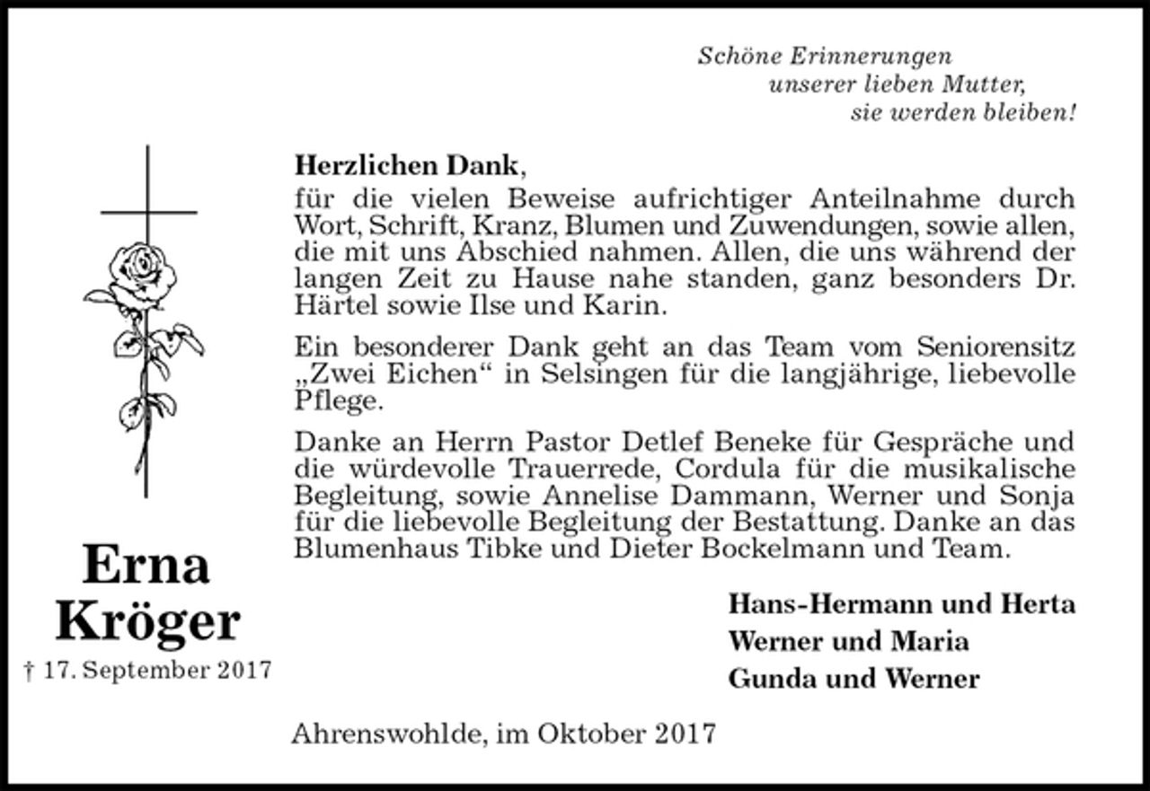 <p>Schöne Erinnerungen<br />unserer lieben Mutter,<br />sie werden bleiben!<br />Herzlichen Dank,<br />für die vielen Beweise aufrichtiger Anteilnahme durch Wort, Schrift, Kranz, Blumen und Zuwendungen, sowie allen, die mit uns Abschied nahmen. Allen, die uns während der langen Zeit zu Hause nahe standen, ganz besonders Dr. Härtel sowie Ilse und Karin.<br />Ein besonderer Dank geht an das Team vom Seniorensitz „Zwei Eichen“ in Selsingen für die langjährige, liebevolle Pflege.<br />Danke an Herrn Pastor Detlef Beneke für Gespräche und die würdevolle Trauerrede, Cordula für die musikalische Begleitung, sowie Annelise Dammann, Werner und Sonja für die liebevolle Begleitung der Bestattung. Danke an das Blumenhaus Tibke und Dieter Bockelmann und Team.<br />Hans-Hermann und Herta<br />Werner und Maria<br />Gunda und Werner<br />Ahrenswohlde, im Oktober 2017<br />Erna Kröger<br />† 17. September 2017</p>