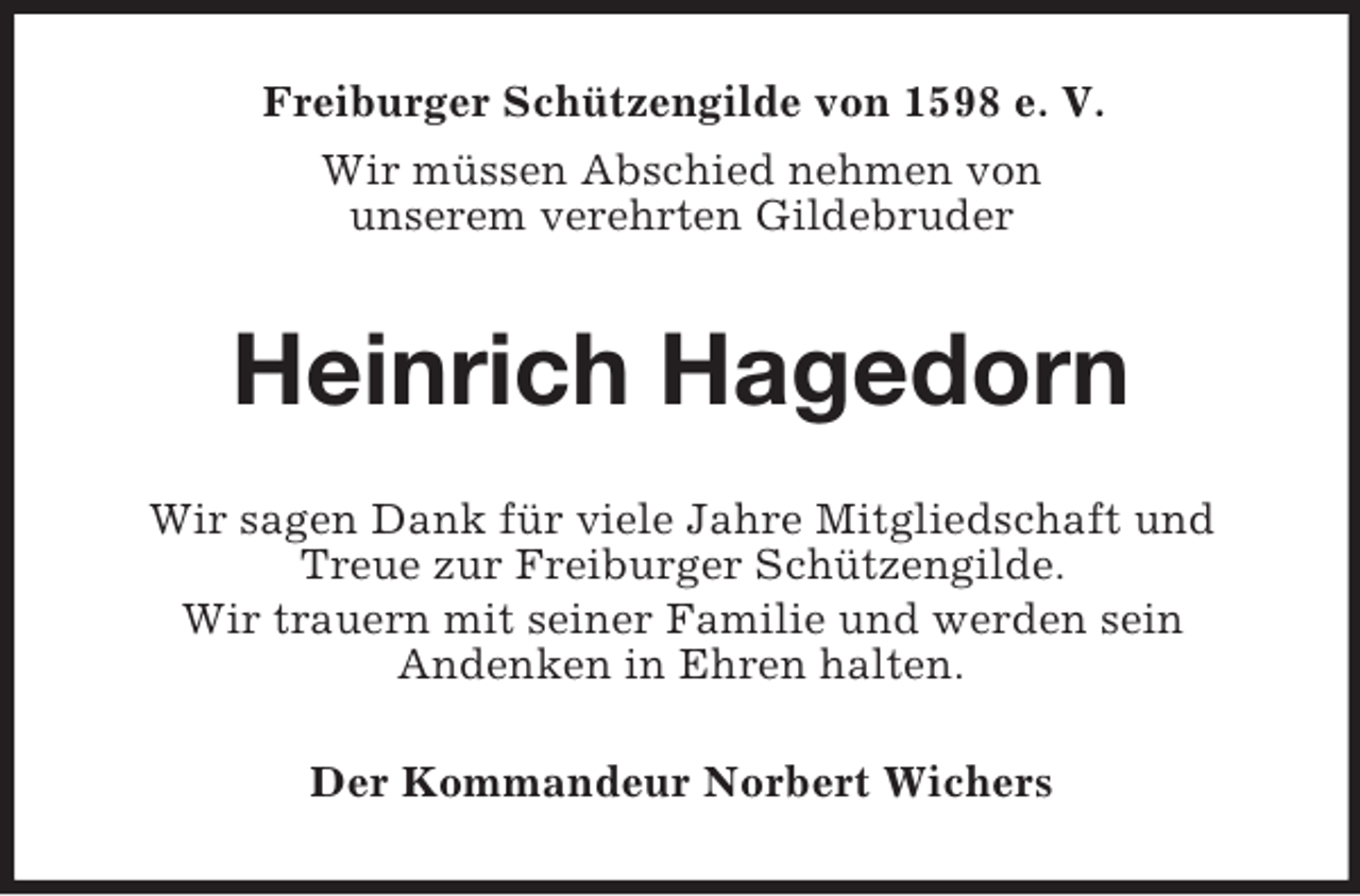 <p>Freiburger Schützengilde von 1598 e. V.<br />Wir müssen Abschied nehmen von<br />unserem verehrten Gildebruder<br />Heinrich Hagedorn<br />Wir sagen Dank für viele Jahre Mitgliedschaft und Treue zur Freiburger Schützengilde.<br />Wir trauern mit seiner Familie und werden sein<br />Andenken in Ehren halten.<br />Der Kommandeur Norbert Wichers</p>