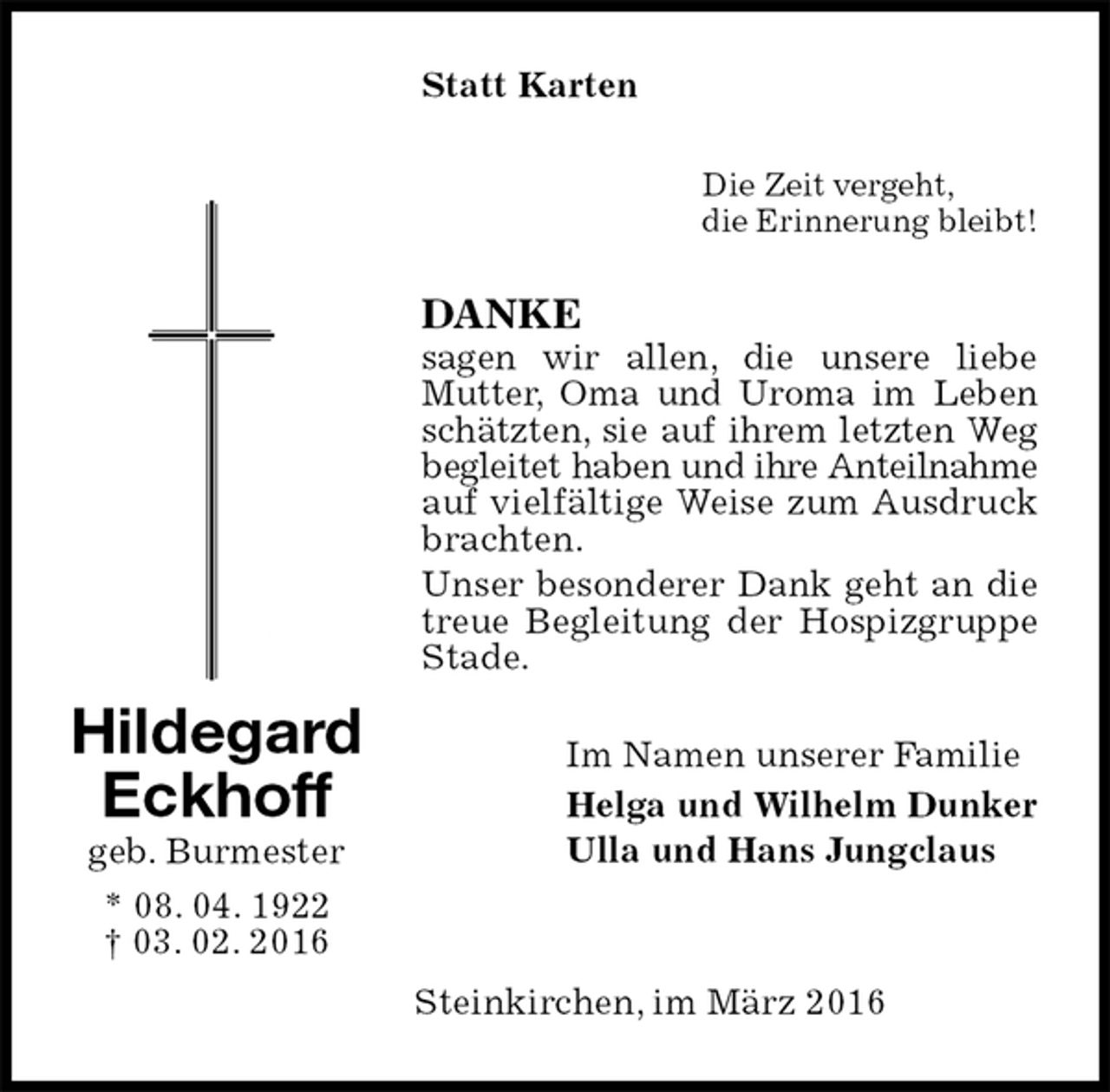 <p>Statt Karten<br />Die Zeit vergeht,<br />die Erinnerung bleibt!<br />DANKE<br />sagen wir allen, die unsere liebe Mutter, Oma und Uroma im Leben schätzten, sie auf ihrem letzten Weg begleitet haben und ihre Anteilnahme auf vielfältige Weise zum Ausdruck brachten.<br />Unser besonderer Dank geht an die treue Begleitung der Hospizgruppe Stade.<br />Im Namen unserer Familie<br />Helga und Wilhelm Dunker<br />Ulla und Hans Jungclaus<br />Steinkirchen, im März 2016<br />Hildegard<br />Eckhoff<br />geb. Burmester<br />* 08. 04. 1922<br />† 03. 02. 2016</p>