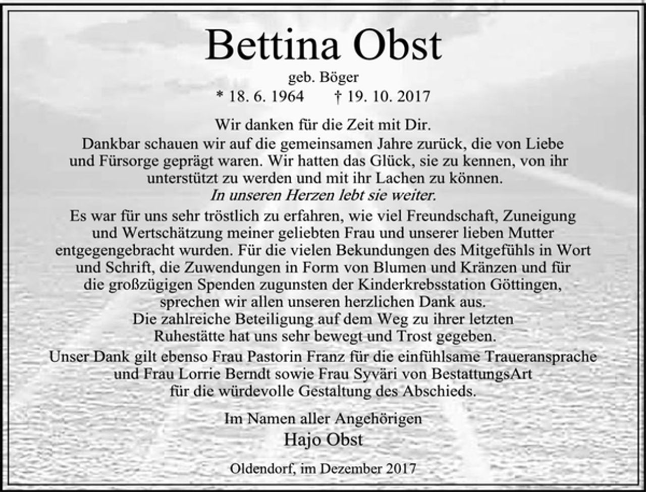 <p>Bettina Obst<br />geb. Böger<br />* 18. 6. 1964 † 19. 10. 2017<br />Wir danken für die Zeit mit Dir.<br />Dankbar schauen wir auf die gemeinsamen Jahre zurück, die von Liebe<br />und Fürsorge geprägt waren. Wir hatten das Glück, sie zu kennen, von ihr unterstützt zu werden und mit ihr Lachen zu können.<br />In unseren Herzen lebt sie weiter.<br />Es war für uns sehr tröstlich zu erfahren, wie viel Freundschaft, Zuneigung<br />und Wertschätzung meiner geliebten Frau und unserer lieben Mutter<br />entgegengebracht wurden. Für die vielen Bekundungen des Mitgefühls in Wort<br />und Schrift, die Zuwendungen in Form von Blumen und Kränzen und für<br />die großzügigen Spenden zugunsten der Kinderkrebsstation Göttingen,<br />sprechen wir allen unseren herzlichen Dank aus.<br />Die zahlreiche Beteiligung auf dem Weg zu ihrer letzten<br />Ruhestätte hat uns sehr bewegt und Trost gegeben.<br />Unser Dank gilt ebenso Frau Pastorin Franz für die einfühlsame Traueransprache<br />und Frau Lorrie Berndt sowie Frau Syväri von BestattungsArt<br />für die würdevolle Gestaltung des Abschieds.<br />Im Namen aller Angehörigen<br />Hajo Obst<br />Oldendorf, im Dezember 2017</p>