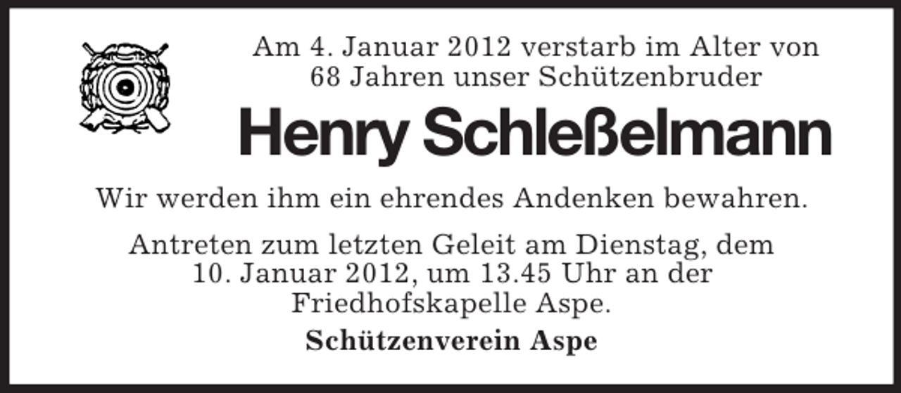 <p>Am 4. Januar 2012 verstarb im Alter von<br />68 Jahren unser Schützenbruder</p><p>Henry Schleßelmann<br />Wir werden ihm ein ehrendes Andenken bewahren.<br />Antreten zum letzten Geleit am Dienstag, dem<br />10. Januar 2012, um 13.45 Uhr an der<br />Friedhofskapelle Aspe.<br />Schützenverein Aspe</p>