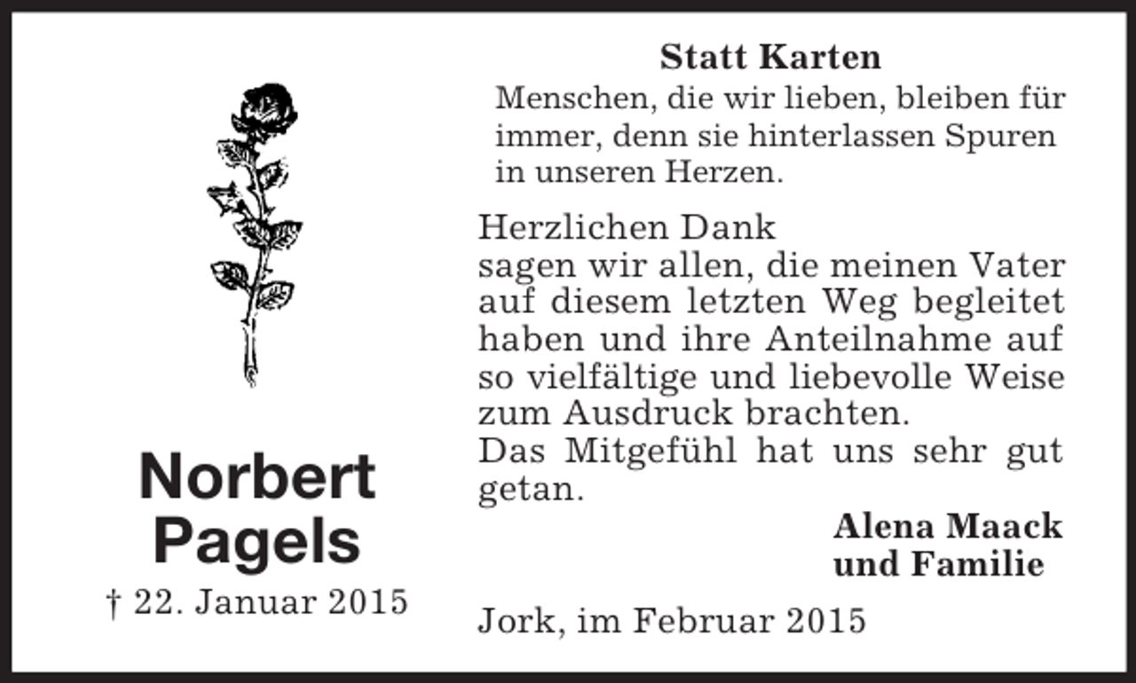 <p>Norbert<br />Pagels<br />† 22. Januar 2015<br />Statt Karten<br />Menschen, die wir lieben, bleiben für immer, denn sie hinterlassen Spuren in unseren Herzen.<br />Herzlichen Dank<br />sagen wir allen, die meinen Vater auf diesem letzten Weg begleitet haben und ihre Anteilnahme auf so vielfältige und liebevolle Weise<br />zum Ausdruck brachten.<br />Das Mitgefühl hat uns sehr gut getan.<br />Alena Maack<br />und Familie<br />Jork, im Februar 2015</p>