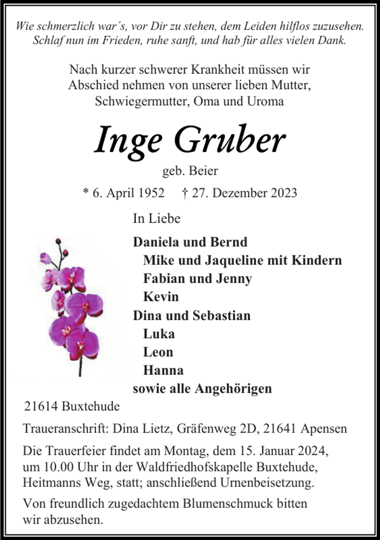 <p>Wie schmerzlich war´s, vor Dir zu stehen, dem Leiden hilflos zuzusehen.<br />Schlaf nun im Frieden, ruhe sanft, und hab für alles vielen Dank.</p><p>Nach kurzer schwerer Krankheit müssen wir<br />Abschied nehmen von unserer lieben Mutter,<br />Schwiegermutter, Oma und Uroma</p><p>Inge Gruber<br />geb. Beier</p><p>* 6. April 1952</p><p>† 27. Dezember 2023</p><p>In Liebe</p><p>21614 Buxtehude</p><p>Daniela und Bernd<br />Mike und Jaqueline mit Kindern<br />Fabian und Jenny<br />Kevin<br />Dina und Sebastian<br />Luka<br />Leon<br />Hanna<br />sowie alle Angehörigen</p><p>Traueranschrift: Dina Lietz, Gräfenweg 2D, 21641 Apensen<br />Die Trauerfeier findet am Montag, dem 15. Januar 2024,<br />um 10.00 Uhr in der Waldfriedhofskapelle Buxtehude,<br />Heitmanns Weg, statt; anschließend Urnenbeisetzung.<br />Von freundlich zugedachtem Blumenschmuck bitten<br />wir abzusehen.</p>