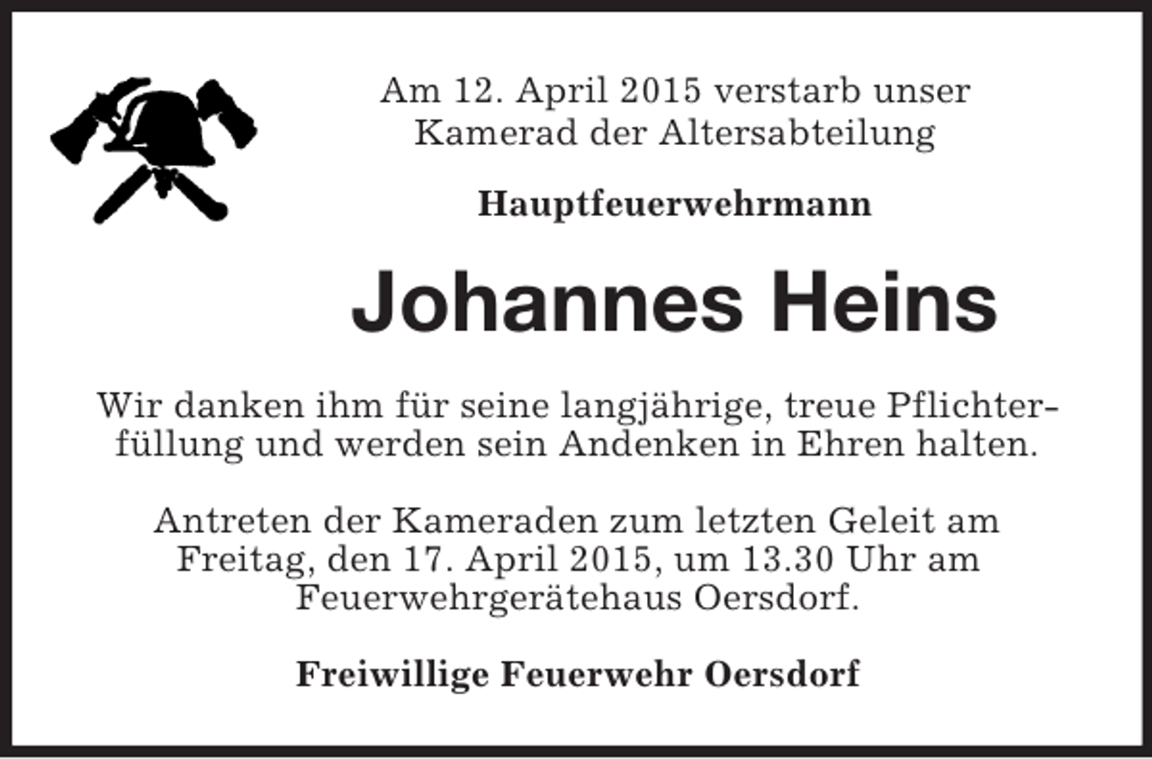 <p>Am 12. April 2015 verstarb unser<br />Kamerad der Altersabteilung<br />Hauptfeuerwehrmann<br />Johannes Heins<br />Wir danken ihm für seine langjährige, treue Pflichterfüllung und werden sein Andenken in Ehren halten.<br />Antreten der Kameraden zum letzten Geleit am<br />Freitag, den 17. April 2015, um 13.30 Uhr am<br />Feuerwehrgerätehaus Oersdorf.<br />Freiwillige Feuerwehr Oersdorf</p>