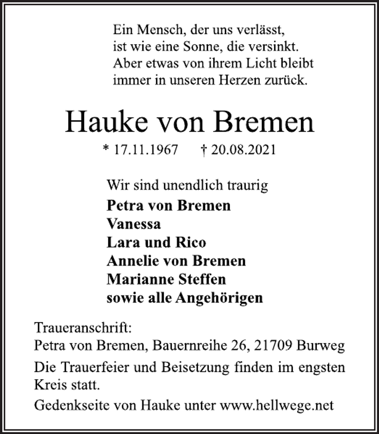 <p>Ein Mensch, der uns verlässt,<br />ist wie eine Sonne, die versinkt.<br />Aber etwas von ihrem Licht bleibt<br />immer in unseren Herzen zurück.<br />Hauke von Bremen<br />* 17.11.1967 † 20.08.2021<br />Wir sind unendlich traurig<br />Petra von Bremen<br />Vanessa<br />Lara und Rico<br />Annelie von Bremen<br />Marianne Steffen<br />sowie alle Angehörigen<br />Traueranschrift:<br />Petra von Bremen, Bauernreihe 26, 21709 Burweg<br />Die<br />Trauerfeier<br />und Beisetzung finden im engsten Kreis statt.<br />Gedenkseite von Hauke unter www.hellwege.net</p>