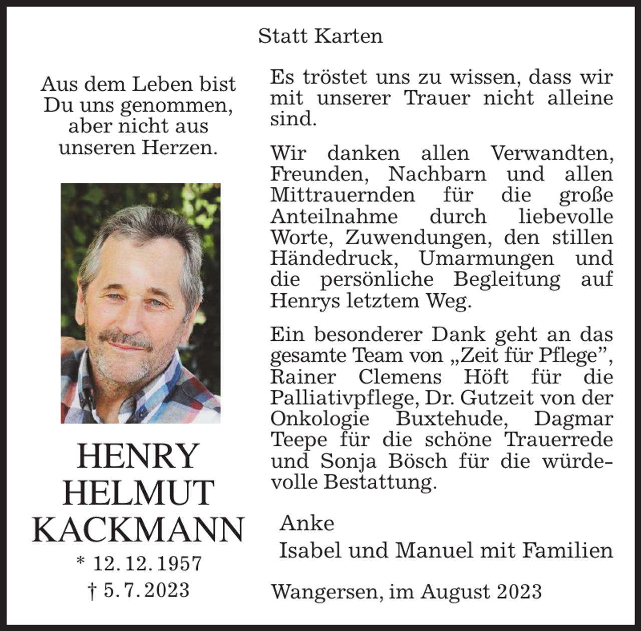 <p>Statt Karten<br />Es tröstet uns zu wissen, dass wir mit unserer Trauer nicht alleine sind.<br />Wir danken allen Verwandten, Freunden, Nachbarn und allen Mittrauernden für die große<br />Anteilnahme durch liebevolle Worte, Zuwendungen, den stillen Händedruck, Umarmungen und die persönliche Begleitung auf Henrys letztem Weg.<br />Ein besonderer Dank geht an das gesamte Team von „Zeit für Pflege”,<br />Rainer Clemens Höft für die<br />Palliativpflege, Dr. Gutzeit von der Onkologie Buxtehude, Dagmar<br />Teepe für die schöne Trauerrede und Sonja Bösch für die würdevolle Bestattung.<br />Anke<br />Isabel und Manuel mit Familien<br />Wangersen, im August 2023<br />HENRY<br />HELMUT<br />KACKMANN<br />* 12. 12. 1957<br />† 5. 7. 2023<br />Aus dem Leben bist<br />Du uns genommen,<br />aber nicht aus<br />unseren Herzen.</p>