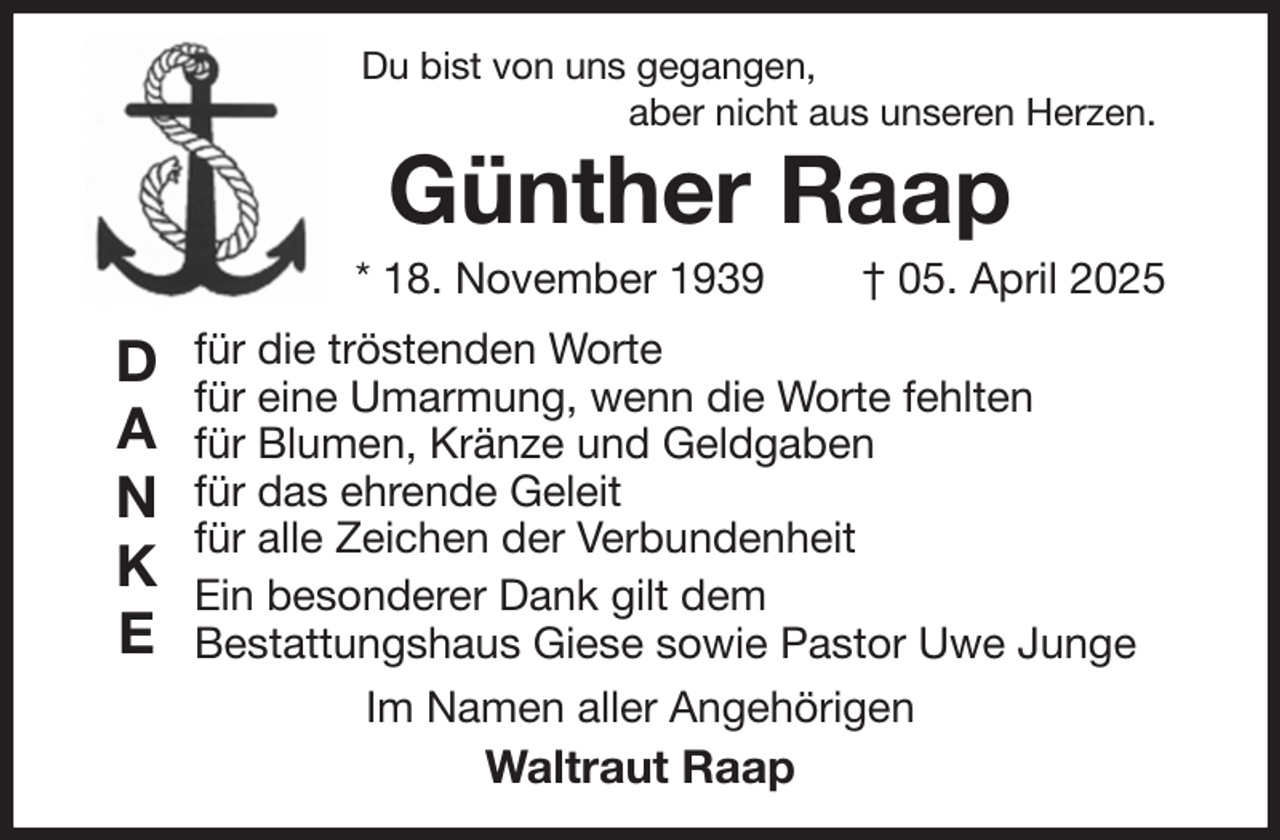 <p>Du bist von uns gegangen,<br />aber nicht aus unseren Herzen.<br />Günther Raap<br />* 18. November 1939 † 05. April 2025<br />für die tröstenden Worte<br />für eine Umarmung, wenn die Worte fehlten<br />für Blumen, Kränze und Geldgaben<br />für das ehrende Geleit<br />für alle Zeichen der Verbundenheit<br />Ein besonderer Dank gilt dem<br />Bestattungshaus Giese sowie Pastor Uwe Junge<br />Im Namen aller Angehörigen<br />Waltraut Raap<br />D<br />A<br />N<br />K<br />E</p>