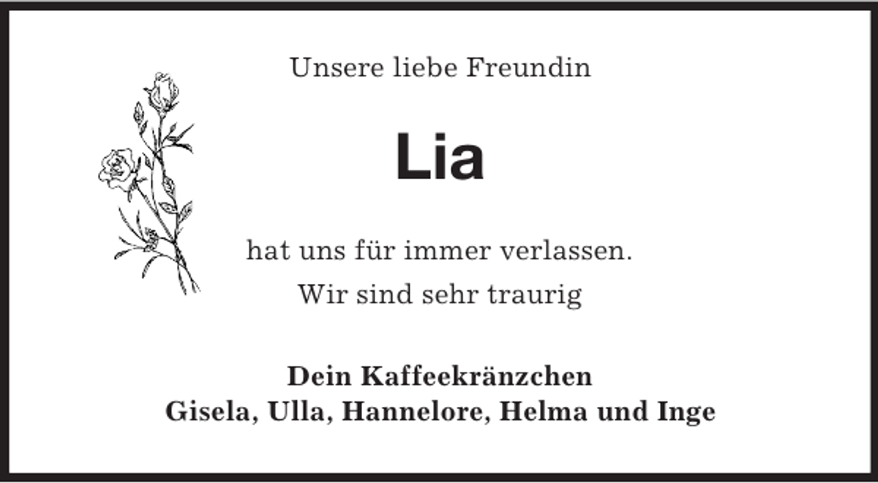 <p>Unsere liebe Freundin</p><p>Lia<br />hat uns für immer verlassen.<br />Wir sind sehr traurig<br />Dein Kaffeekränzchen<br />Gisela, Ulla, Hannelore, Helma und Inge</p>
