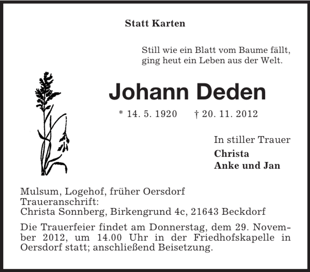 <p>Statt Karten<br />Still wie ein Blatt vom Baume fällt,<br />ging heut ein Leben aus der Welt.</p><p>Johann Deden<br />* 14. 5. 1920</p><p>† 20. 11. 2012<br />In stiller Trauer<br />Christa<br />Anke und Jan</p><p>Mulsum, Logehof, früher Oersdorf<br />Traueranschrift:<br />Christa Sonnberg, Birkengrund 4c, 21643 Beckdorf<br />Die Trauerfeier findet am Donnerstag, dem 29. November 2012, um 14.00 Uhr in der Friedhofskapelle in<br />Oersdorf statt; anschließend Beisetzung.</p>
