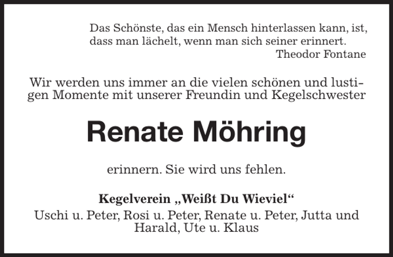 <p>Das Schönste, das ein Mensch hinterlassen kann, ist,<br />dass man lächelt, wenn man sich seiner erinnert.<br />Theodor Fontane<br />Wir werden uns immer an die vielen schönen und lustigen Momente mit unserer Freundin und Kegelschwester<br />Renate Möhring<br />erinnern. Sie wird uns fehlen.<br />Kegelverein „Weißt Du Wieviel“<br />Uschi u. Peter, Rosi u. Peter, Renate u. Peter, Jutta und Harald, Ute u. Klaus</p>