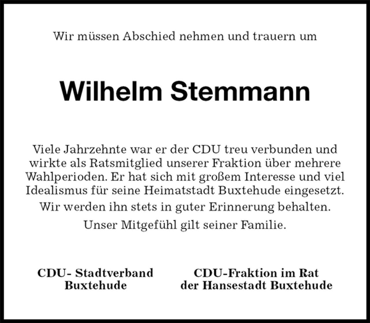 <p>Wir müssen Abschied nehmen und trauern um<br />Wilhelm Stemmann<br />Viele Jahrzehnte war er der CDU treu verbunden und wirkte als Ratsmitglied unserer Fraktion über mehrere Wahlperioden. Er hat sich mit großem Interesse und viel Idealismus für seine Heimatstadt Buxtehude eingesetzt.<br />Wir werden ihn stets in guter Erinnerung behalten.<br />Unser Mitgefühl gilt seiner Familie.<br />CDU- Stadtverband CDU-Fraktion im Rat<br />Buxtehude der Hansestadt Buxtehude</p>