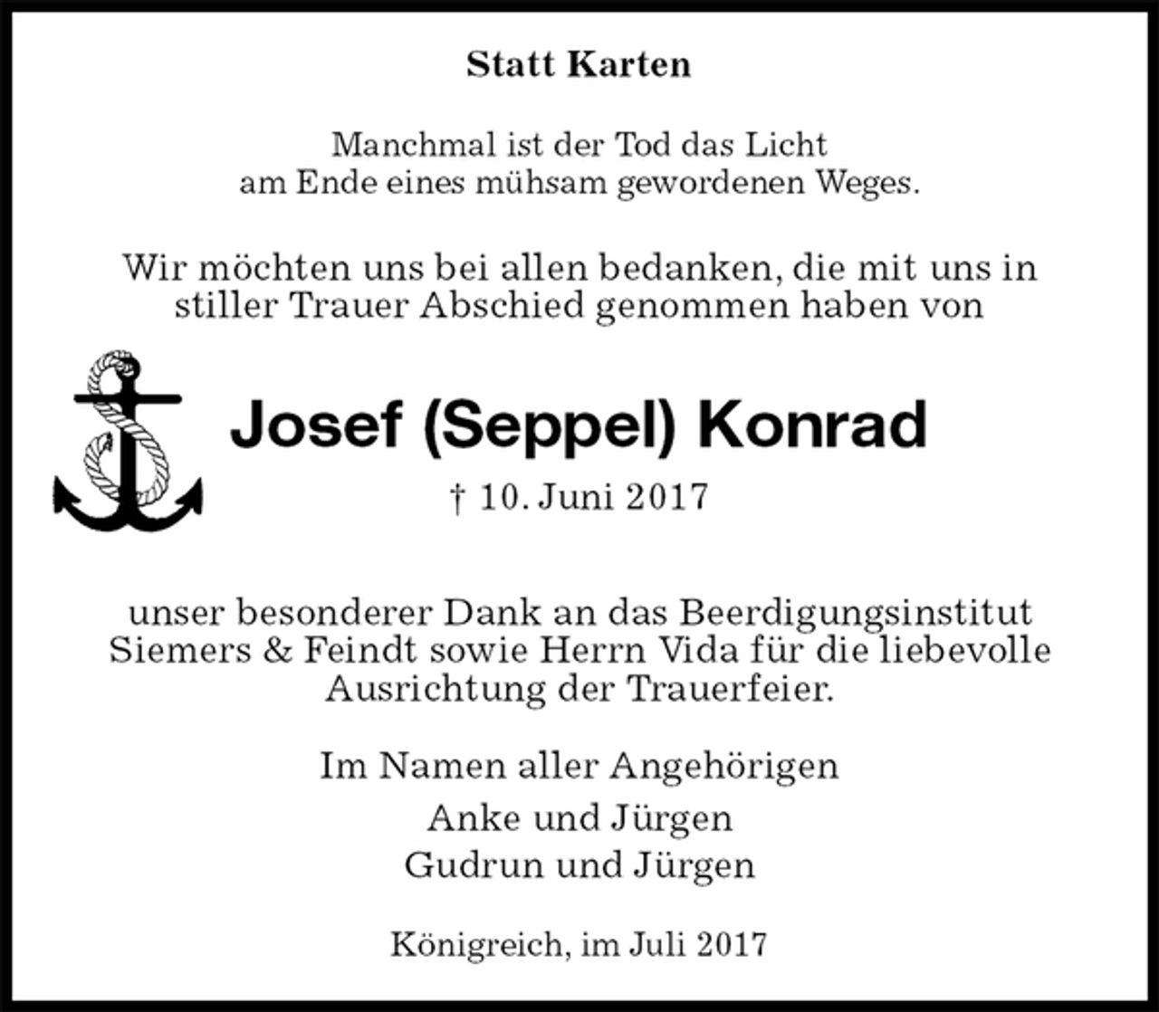 <p>Statt Karten<br />Manchmal ist der Tod das Licht<br />am Ende eines mühsam gewordenen Weges.</p>
<p>Wir möchten uns bei allen bedanken, die mit uns in<br />stiller Trauer Abschied genommen haben von<br />Josef (Seppel) Konrad<br />† 10. Juni 2017</p>
<p>unser besonderer Dank an das Beerdigungsinstitut<br />Siemers &amp; Feindt sowie Herrn Vida für die liebevolle<br />Ausrichtung der Trauerfeier.<br />Im Namen aller Angehörigen<br />Anke und Jürgen<br />Gudrun und Jürgen<br />Königreich, im Juli 2017</p>