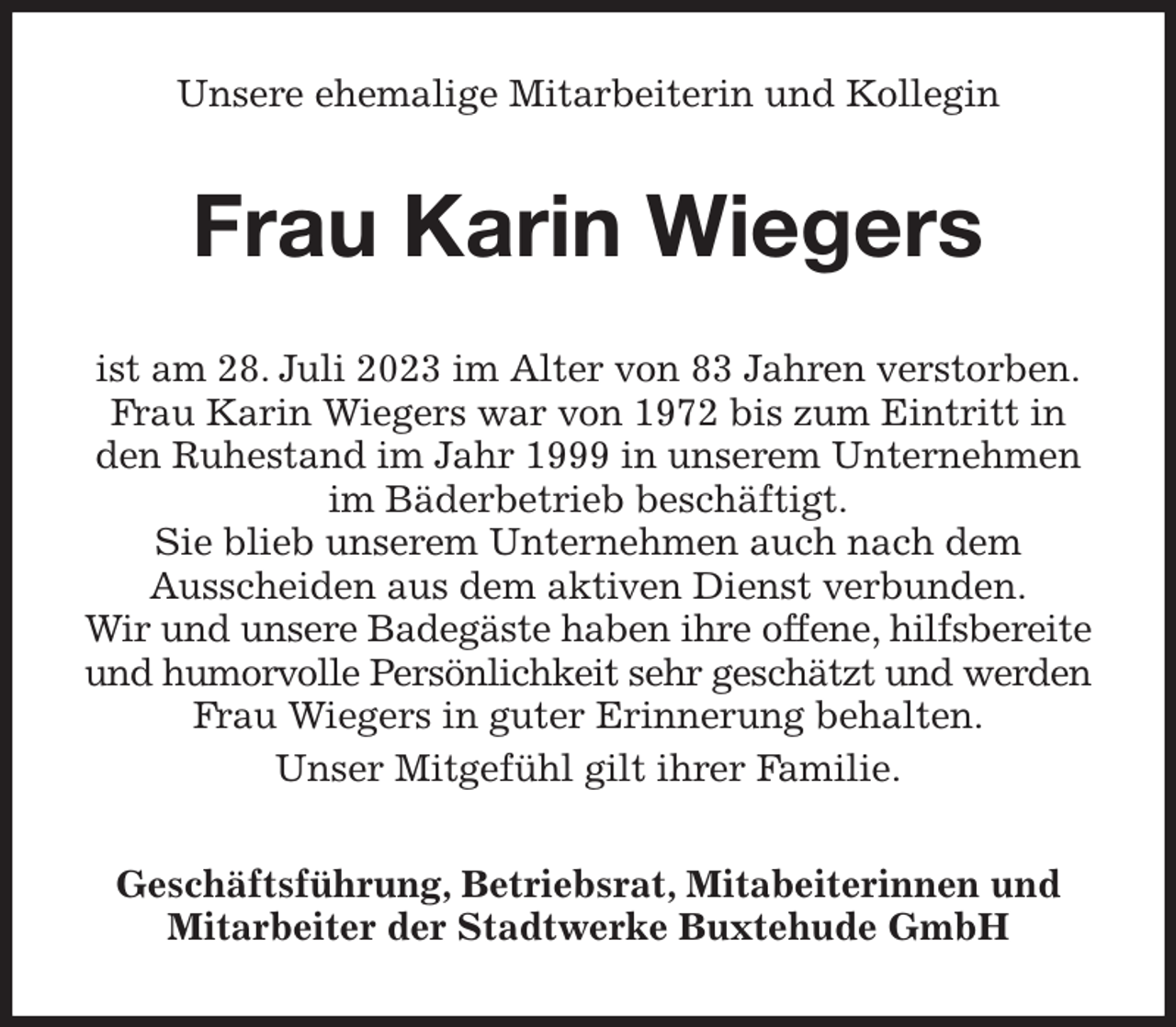 <p>Unsere ehemalige Mitarbeiterin und Kollegin<br />Frau Karin Wiegers<br />ist am 28. Juli 2023 im Alter von 83 Jahren verstorben.<br />Frau Karin Wiegers war von 1972 bis zum Eintritt in den Ruhestand im Jahr 1999 in unserem Unternehmen im Bäderbetrieb beschäftigt.<br />Sie blieb unserem Unternehmen auch nach dem<br />Ausscheiden aus dem aktiven Dienst verbunden.<br />Wir und unsere Badegäste haben ihre offene, hilfsbereite und humorvolle Persönlichkeit sehr geschätzt und werden Frau Wiegers in guter Erinnerung behalten.<br />Unser Mitgefühl gilt ihrer Familie.<br />Geschäftsführung, Betriebsrat, Mitabeiterinnen und Mitarbeiter der Stadtwerke Buxtehude GmbH</p>