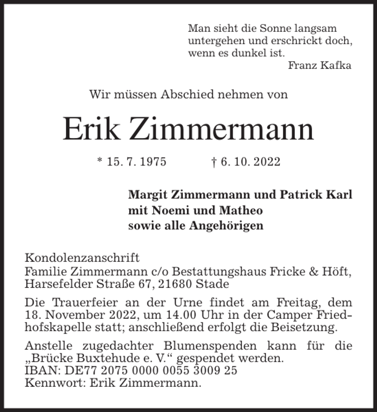 <p>Man sieht die Sonne langsam<br />untergehen und erschrickt doch,<br />wenn es dunkel ist.<br />Franz Kafka<br />Wir müssen Abschied nehmen von<br />Erik Zimmermann<br />* 15. 7. 1975 † 6. 10. 2022<br />Margit Zimmermann und Patrick Karl<br />mit Noemi und Matheo<br />sowie alle Angehörigen<br />Kondolenzanschrift<br />Familie Zimmermann c/o Bestattungshaus Fricke &amp; Höft,<br />Harsefelder Straße 67, 21680 Stade<br />Die Trauerfeier an der Urne findet am Freitag, dem<br />18. November 2022, um 14.00 Uhr in der Camper Friedhofskapelle statt; anschließend erfolgt die Beisetzung.<br />Anstelle zugedachter Blumenspenden kann für die „Brücke Buxtehude e. V.“ gespendet werden.<br />IBAN: DE77 2075 0000 0055 3009 25<br />Kennwort: Erik Zimmermann.</p>