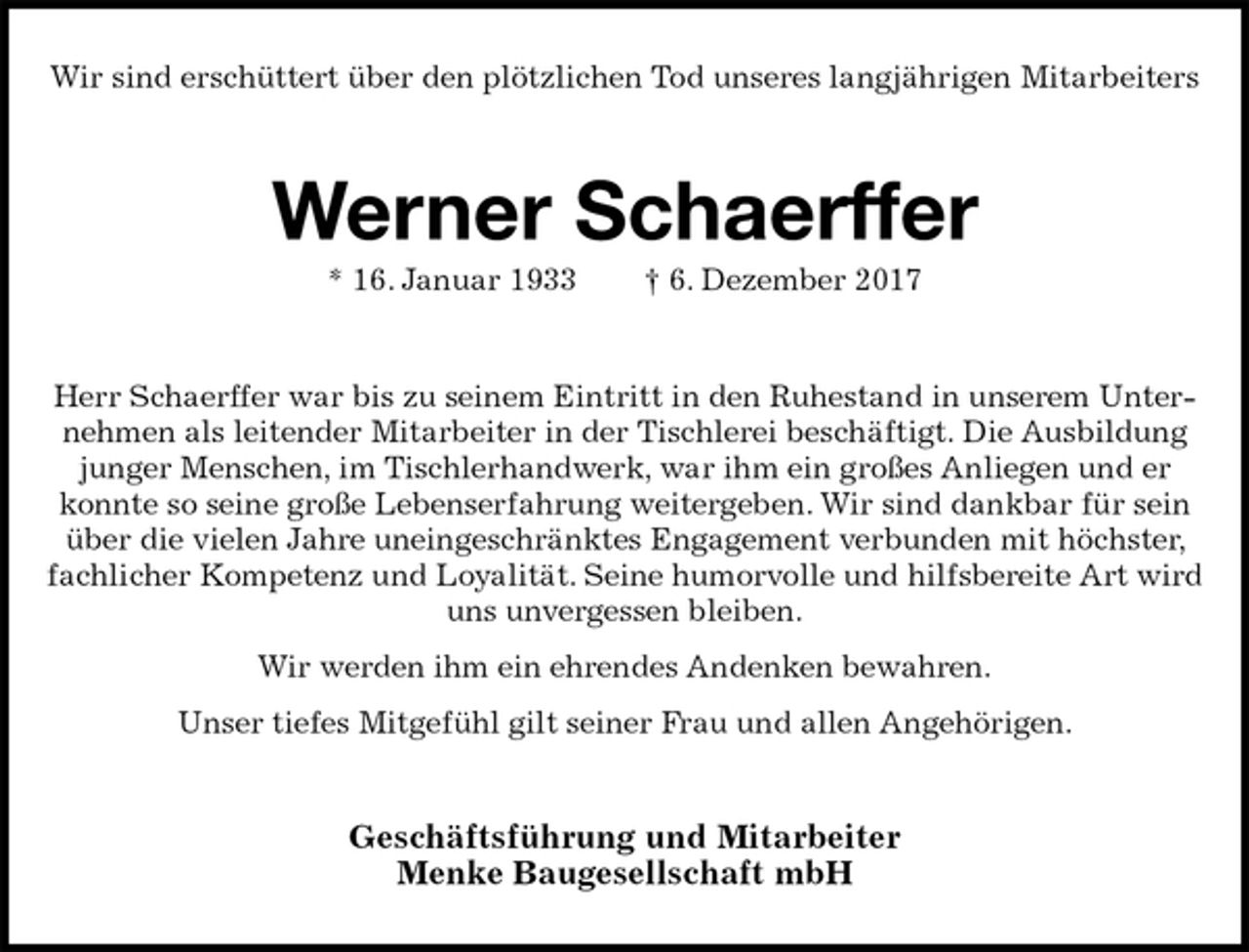<p>Wir sind erschüttert über den plötzlichen Tod unseres langjährigen Mitarbeiters<br />Werner Schaerffer<br />* 16. Januar 1933 † 6. Dezember 2017<br />Herr Schaerffer war bis zu seinem Eintritt in den Ruhestand in unserem Unternehmen als leitender Mitarbeiter in der Tischlerei beschäftigt. Die Ausbildung junger Menschen, im Tischlerhandwerk, war ihm ein großes Anliegen und er konnte so seine große Lebenserfahrung weitergeben. Wir sind dankbar für sein über die vielen Jahre uneingeschränktes Engagement verbunden mit höchster, fachlicher Kompetenz und Loyalität. Seine humorvolle und hilfsbereite Art wird uns unvergessen bleiben.<br />Wir werden ihm ein ehrendes Andenken bewahren.<br />Unser tiefes Mitgefühl gilt seiner Frau und allen Angehörigen.<br />Geschäftsführung und Mitarbeiter<br />Menke Baugesellschaft mbH</p>
