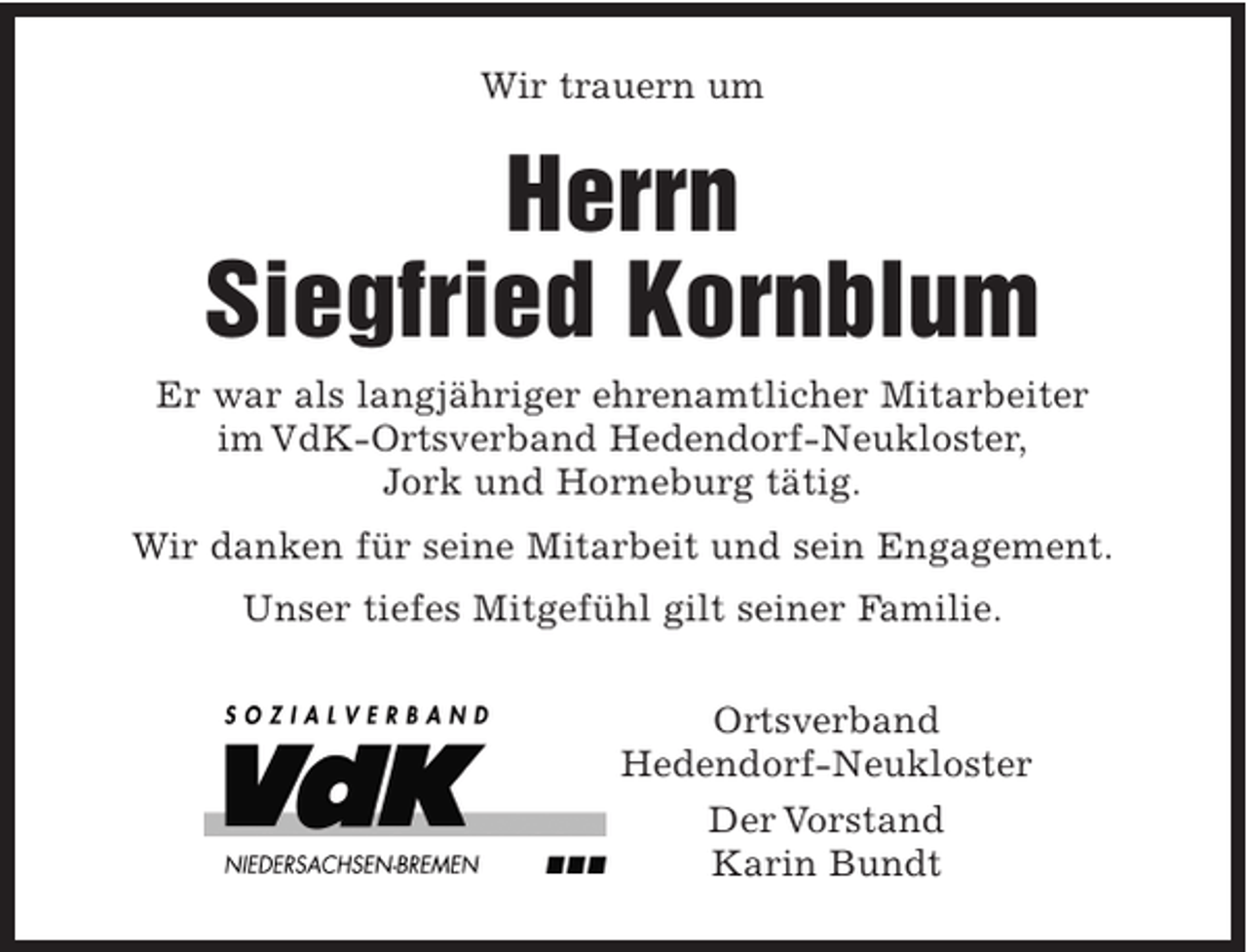 <p>Wir trauern um</p><p>Herrn<br />Siegfried Kornblum<br />Er war als langjähriger ehrenamtlicher Mitarbeiter<br />im VdK-Ortsverband Hedendorf-Neukloster,<br />Jork und Horneburg tätig.<br />Wir danken für seine Mitarbeit und sein Engagement.<br />Unser tiefes Mitgefühl gilt seiner Familie.<br />Ortsverband<br />Hedendorf-Neukloster<br />Der Vorstand<br />Karin Bundt</p>