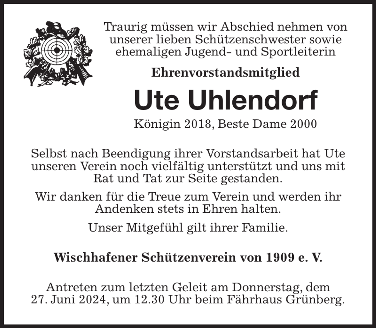 <p>Traurig müssen wir Abschied nehmen von<br />unserer lieben Schützenschwester sowie<br />ehemaligen Jugend- und Sportleiterin<br />Ehrenvorstandsmitglied<br />Ute Uhlendorf<br />Königin 2018, Beste Dame 2000<br />Selbst nach Beendigung ihrer Vorstandsarbeit hat Ute unseren Verein noch vielfältig unterstützt und uns mit Rat und Tat zur Seite gestanden.<br />Wir danken für die Treue zum Verein und werden ihr Andenken stets in Ehren halten.<br />Unser Mitgefühl gilt ihrer Familie.<br />Wischhafener Schützenverein von 1909 e. V.<br />Antreten zum letzten Geleit am Donnerstag, dem<br />27. Juni 2024, um 12.30 Uhr beim Fährhaus Grünberg.</p>
