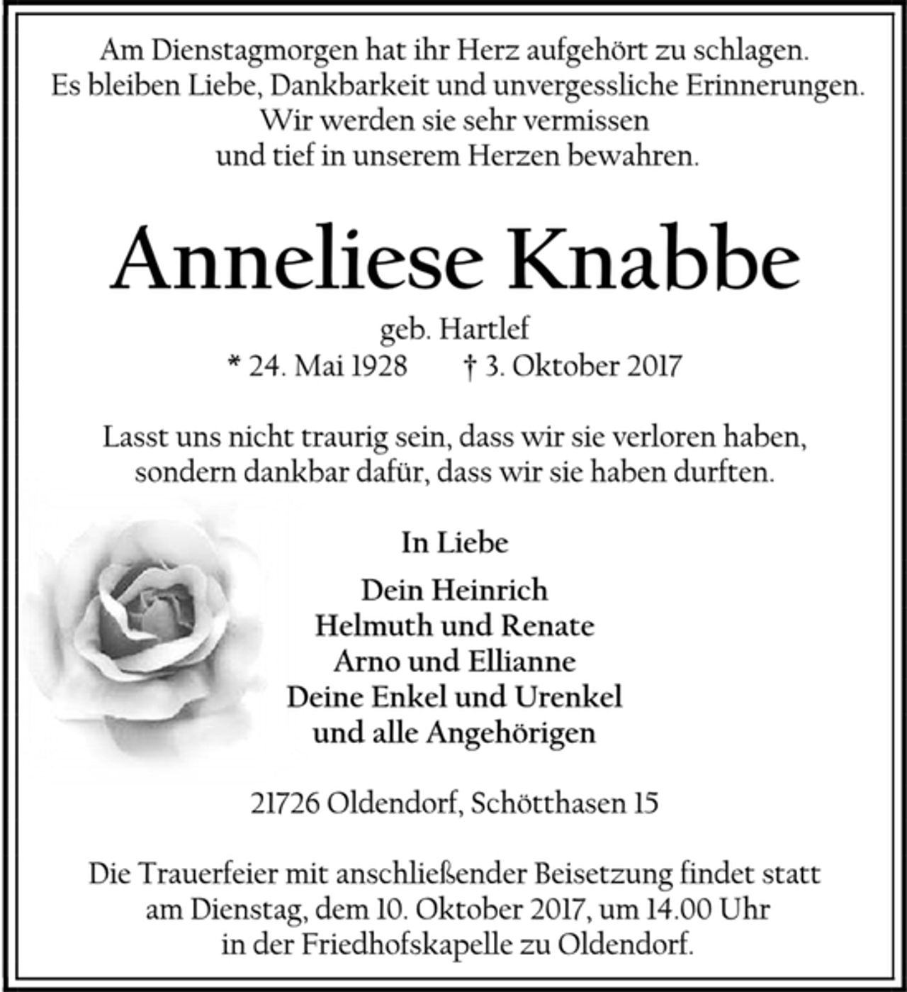 <p>Am Dienstagmorgen hat ihr Herz aufgehört zu schlagen.<br />Es bleiben Liebe, Dankbarkeit und unvergessliche Erinnerungen.<br />Wir werden sie sehr vermissen<br />und tief in unserem Herzen bewahren.<br />Anneliese Knabbe<br />geb. Hartlef<br />* 24. Mai 1928 † 3. Oktober 2017<br />Lasst uns nicht traurig sein, dass wir sie verloren haben,<br />sondern dankbar dafür, dass wir sie haben durften.<br />In Liebe<br />Dein Heinrich<br />Helmuth und Renate<br />Arno und Ellianne<br />Deine Enkel und Urenkel<br />und alle Angehörigen<br />21726 Oldendorf, Schötthasen 15<br />Die Trauerfeier mit anschließender Beisetzung findet statt am Dienstag, dem 10. Oktober 2017, um 14.00 Uhr in der Friedhofskapelle zu Oldendorf.</p>