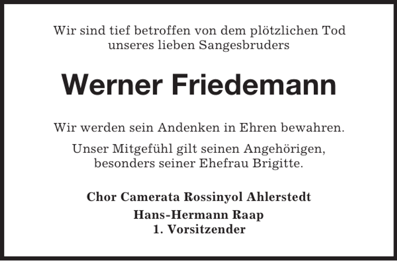 <p>Wir sind tief betroffen von dem plötzlichen Tod<br />unseres lieben Sangesbruders</p><p>Werner Friedemann<br />Wir werden sein Andenken in Ehren bewahren.<br />Unser Mitgefühl gilt seinen Angehörigen,<br />besonders seiner Ehefrau Brigitte.<br />Chor Camerata Rossinyol Ahlerstedt<br />Hans-Hermann Raap<br />1. Vorsitzender</p>