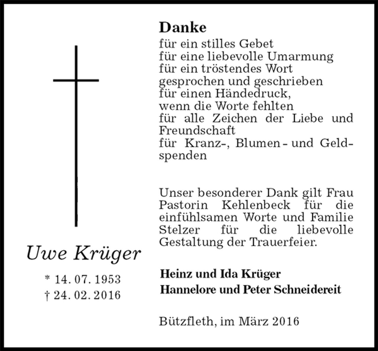 <p>Danke<br />für ein stilles Gebet<br />für eine liebevolle Umarmung<br />für ein tröstendes Wort<br />gesprochen und geschrieben<br />für einen Händedruck,<br />wenn die Worte fehlten<br />für alle Zeichen der Liebe und Freundschaft<br />für Kranz-, Blumen - und Geldspenden</p><p>Unser besonderer Dank gilt Frau Pastorin Kehlenbeck für die<br />einfühlsamen Worte und Familie Stelzer für die liebevolle<br />Gestaltung der Trauerfeier.<br />Bützfleth, im März 2016<br />Heinz und Ida Krüger<br />Hannelore und Peter Schneidereit<br />Uwe Krüger<br />* 14. 07. 1953<br />† 24. 02. 2016</p>