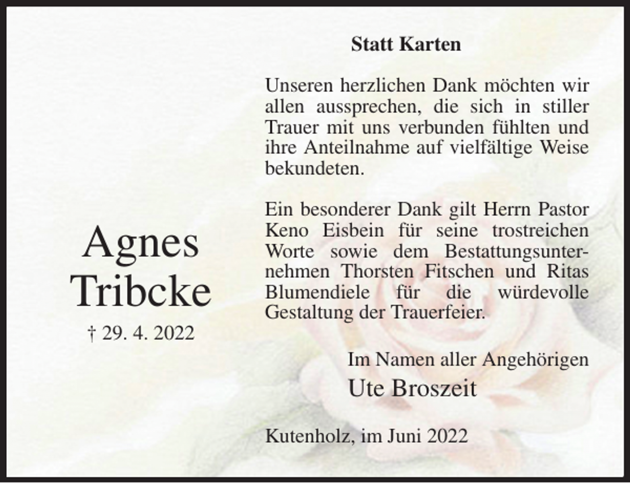 <p>Statt Karten</p><p>Unseren herzlichen Dank möchten wir allen aussprechen, die sich in stiller Trauer mit uns verbunden fühlten und ihre Anteilnahme auf vielfältige Weise bekundeten.</p><p>Ein besonderer Dank gilt Herrn Pastor Keno Eisbein für seine trostreichen Worte sowie dem Bestattungsunter-<br />nehmen Thorsten Fitschen und Ritas Blumendiele für die würdevolle<br />Gestaltung der Trauerfeier.<br />Kutenholz, im Juni 2022<br />Im Namen aller Angehörigen<br />Ute Broszeit<br />Agnes<br />Tribcke<br />† 29. 4. 2022</p>