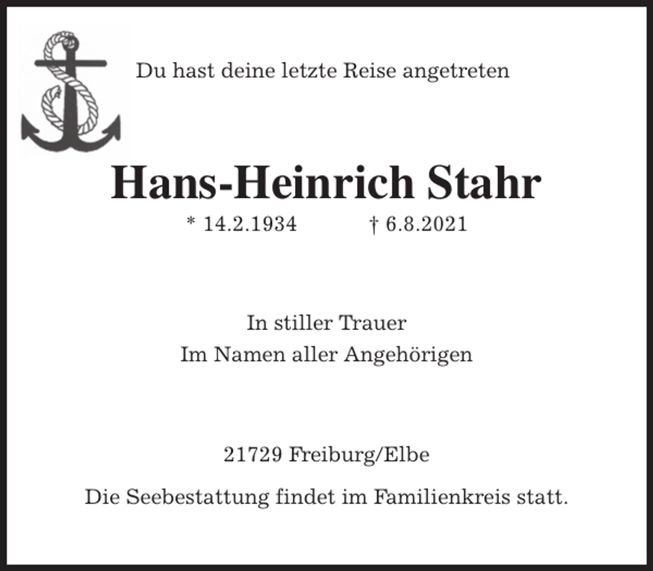 <p>Du hast deine letzte Reise angetreten<br />Hans-Heinrich Stahr<br />* 14.2.1934 † 6.8.2021<br />In stiller Trauer<br />Im Namen aller Angehörigen<br />21729 Freiburg/Elbe</p>
<p>Die Seebestattung findet im Familienkreis statt.</p>