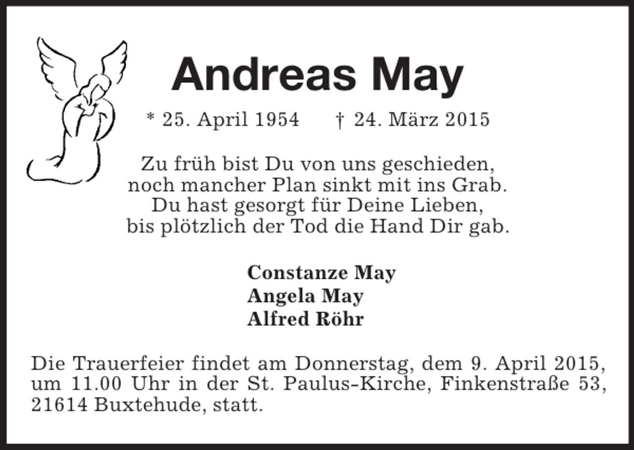 <p>Andreas May<br />* 25. April 1954 † 24. März 2015<br />Zu früh bist Du von uns geschieden,<br />noch mancher Plan sinkt mit ins Grab.<br />Du hast gesorgt für Deine Lieben,<br />bis plötzlich der Tod die Hand Dir gab.<br />Constanze May<br />Angela May<br />Alfred Röhr<br />Die Trauerfeier findet am Donnerstag, dem 9. April 2015, um 11.00 Uhr in der St. Paulus-Kirche, Finkenstraße 53, 21614 Buxtehude, statt.</p>