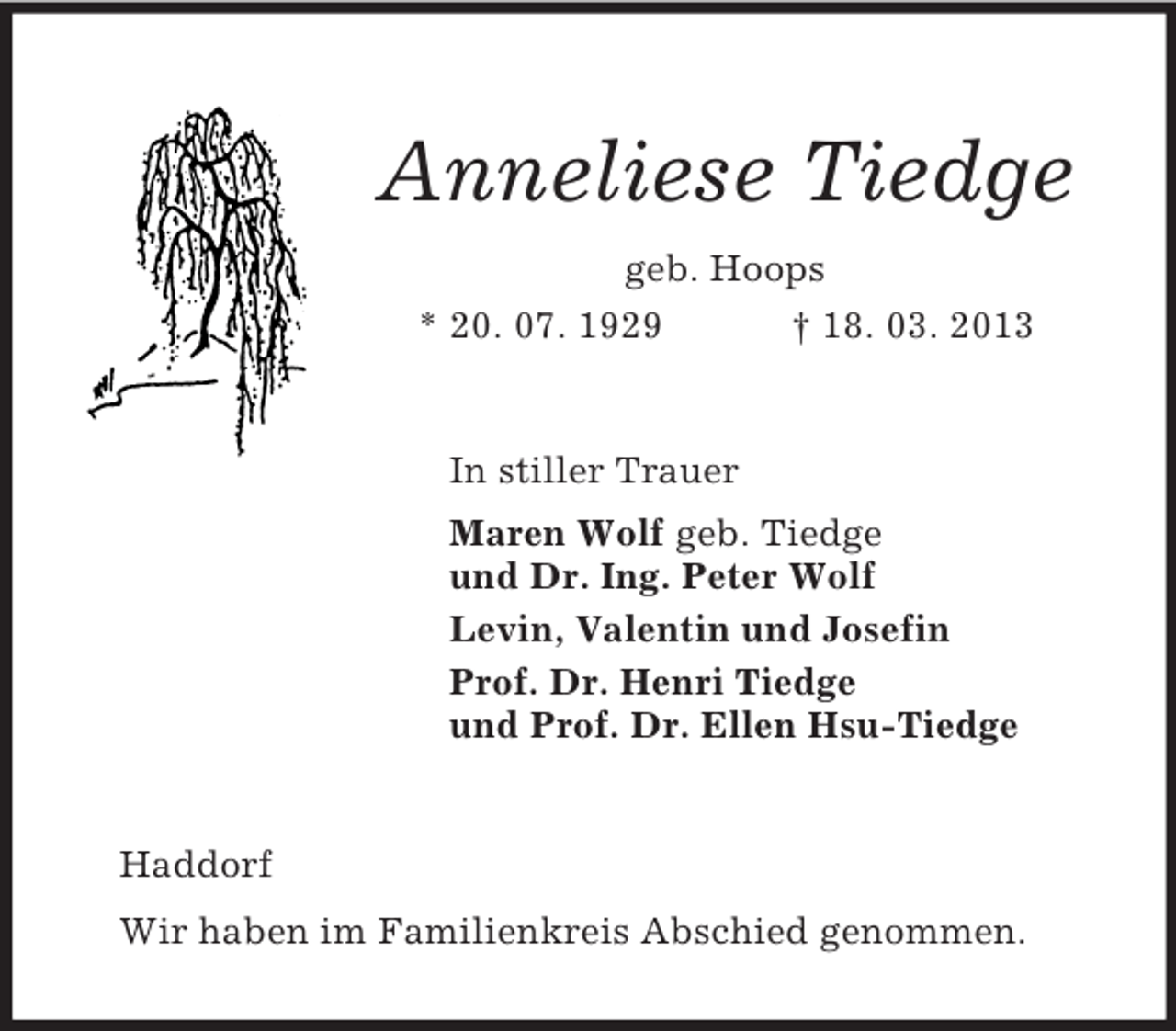 <p>Anneliese Tiedge<br />geb. Hoops<br />* 20. 07. 1929 † 18. 03. 2013<br />In stiller Trauer<br />Maren Wolf geb. Tiedge<br />und Dr. Ing. Peter Wolf<br />Levin, Valentin und Josefin<br />Prof. Dr. Henri Tiedge<br />und Prof. Dr. Ellen Hsu-Tiedge<br />Haddorf<br />Wir haben im Familienkreis Abschied genommen.</p>