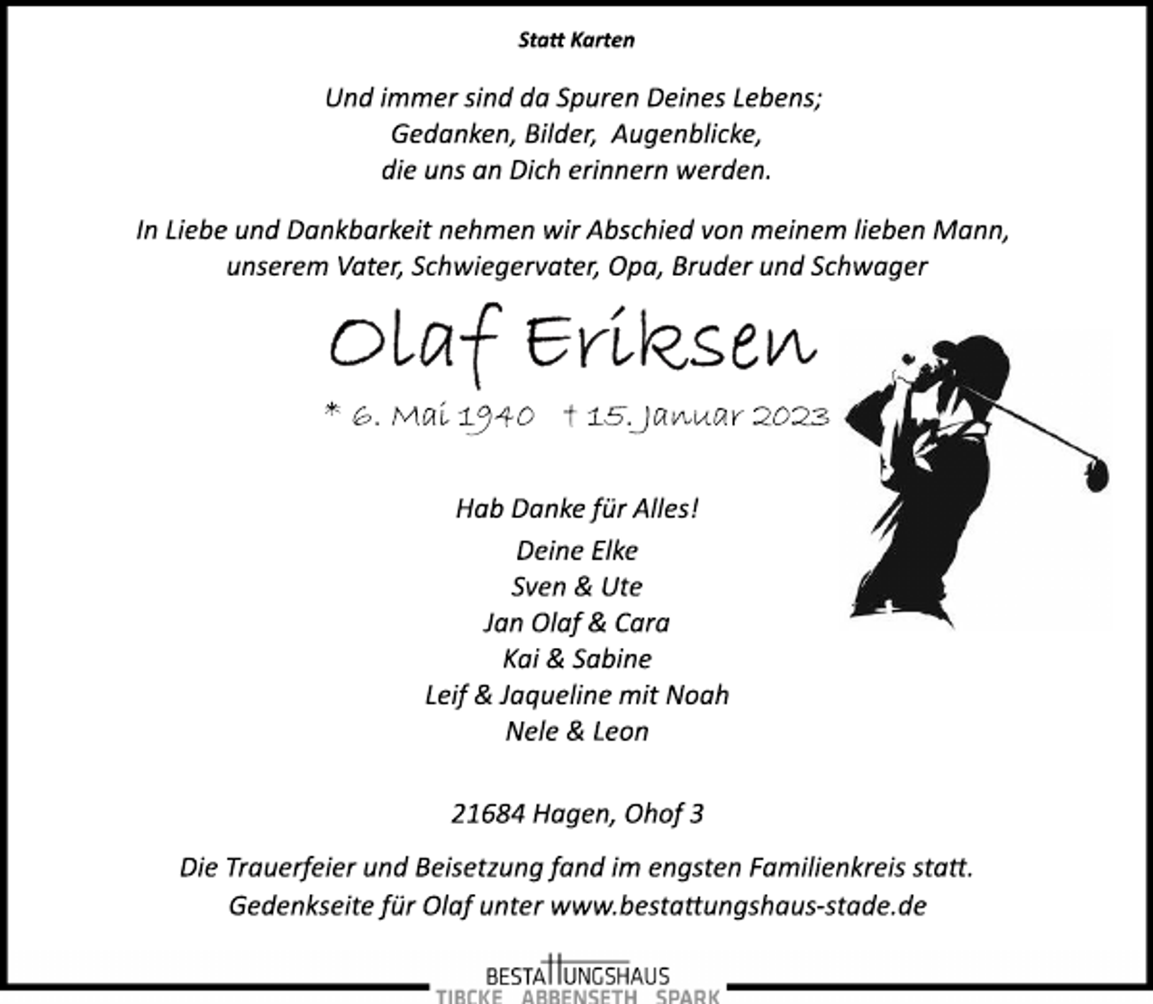 <p>Statt Karten<br />Und immer sind da Spuren Deines Lebens;<br />Gedanken, Bilder, Augenblicke,<br />die uns an Dich erinnern werden.<br />In Liebe und Dankbarkeit nehmen wir Abschied von meinem lieben Mann,<br />unserem Vater, Schwiegervater, Opa, Bruder und Schwager<br />Olaf Eriksen<br />* 6. Mai 1940 + 15. Januar 2023<br />Hab Danke für Alles!<br />Deine Elke<br />Sven &amp; Ute<br />Jan Olaf &amp; Cara<br />Kai &amp; Sabine<br />Leif &amp; Jaqueline mit Noah<br />Nele &amp; Leon<br />21684 Hagen, Ohof 3<br />Die Trauerfeier und Beisetzung fand im engsten Familienkreis statt.<br />Gedenkseite für Olaf unter www.bestattungshaus­stade.de</p>