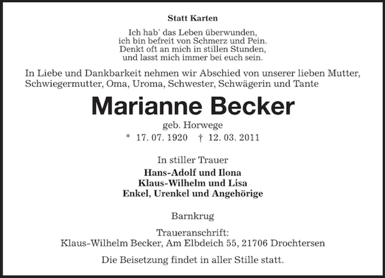 <p>Statt Karten Ich hab' das Leben überwunden, ich bin befreit von Schmerz und Pein. Denkt oft an mich in stillen Stunden, und lasst mich immer bei euch sein.</p><p>In Liebe und Dankbarkeit nehmen wir Abschied von unserer lieben Mutter, Schwiegermutter, Oma, Uroma, Schwester, Schwägerin und Tante</p><p>Marianne Becker<br />geb. Horwege * 17. 07. 1920 † 12. 03. 2011 In stiller Trauer Hans-Adolf und Ilona Klaus-Wilhelm und Lisa Enkel, Urenkel und Angehörige Barnkrug Traueranschrift: Klaus-Wilhelm Becker, Am Elbdeich 55, 21706 Drochtersen Die Beisetzung findet in aller Stille statt.</p>