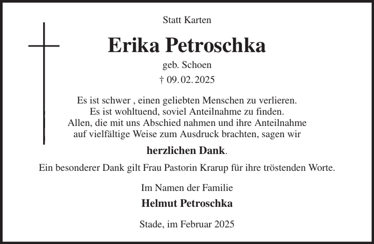 <p>Statt Karten<br />Erika Petroschka<br />geb. Schoen<br />† 09. 02. 2025<br />Es ist schwer , einen geliebten Menschen zu verlieren.<br />Es ist wohltuend, soviel Anteilnahme zu finden.<br />Allen, die mit uns Abschied nahmen und ihre Anteilnahme<br />auf vielfältige Weise zum Ausdruck brachten, sagen wir<br />herzlichen Dank.<br />Ein besonderer Dank gilt Frau Pastorin Krarup für ihre tröstenden Worte.<br />Im Namen der Familie<br />Helmut Petroschka<br />Stade, im Februar 2025</p>