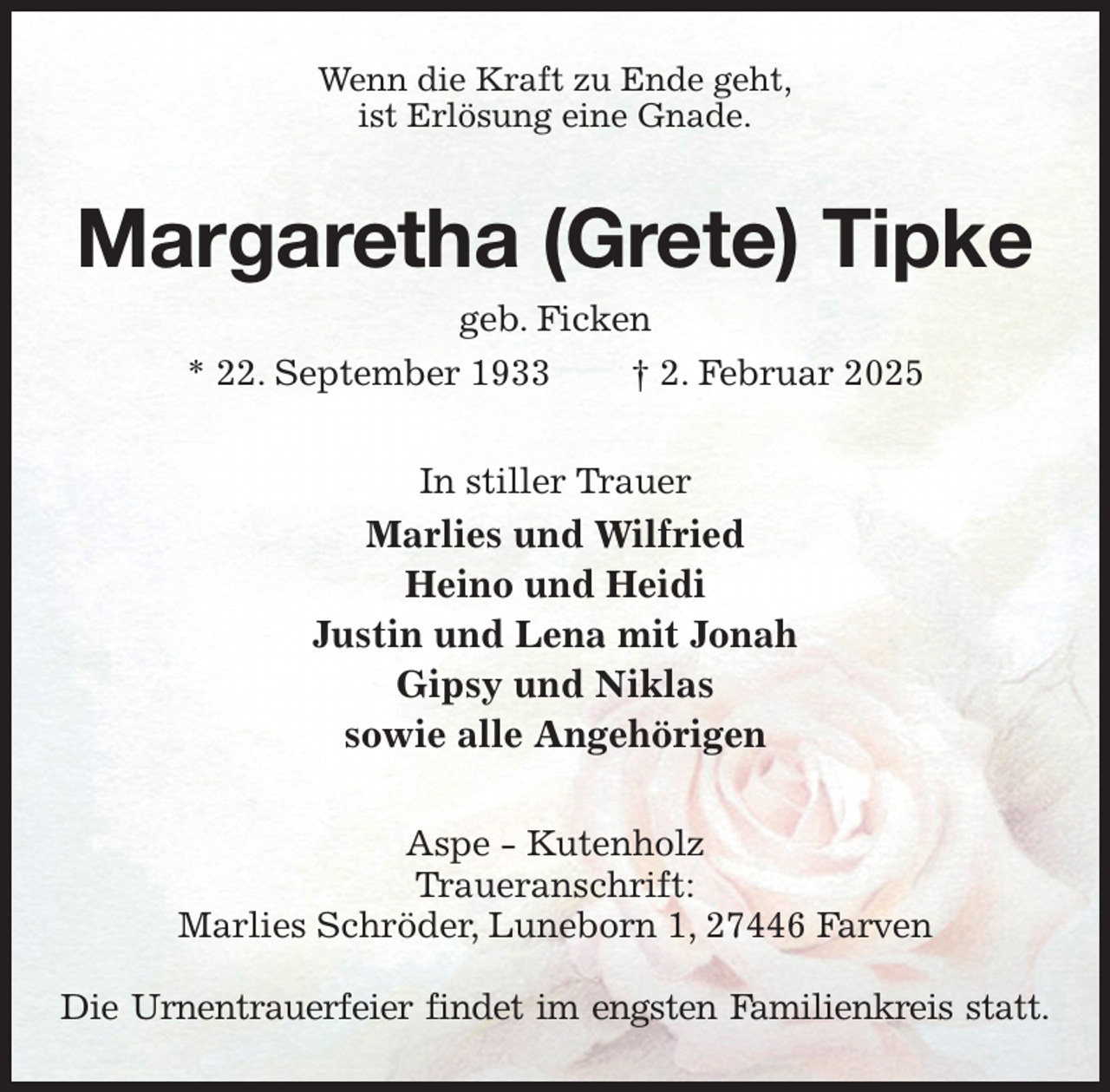 <p>Wenn die Kraft zu Ende geht,<br />ist Erlösung eine Gnade.<br />Margaretha (Grete) Tipke<br />geb. Ficken<br />* 22. September 1933 † 2. Februar 2025<br />In stiller Trauer<br />Marlies und Wilfried<br />Heino und Heidi<br />Justin und Lena mit Jonah<br />Gipsy und Niklas<br />sowie alle Angehörigen<br />Aspe - Kutenholz<br />Traueranschrift:<br />Marlies Schröder, Luneborn 1, 27446 Farven</p><p>Die Urnentrauerfeier findet im engsten Familienkreis statt.</p>