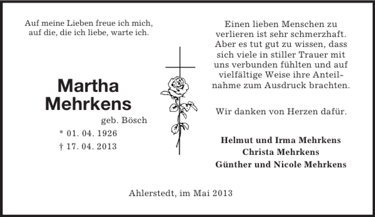 <p>Martha Mehrkens<br />geb. Bösch<br />* 01. 04. 1926<br />† 17. 04. 2013<br />Auf meine Lieben freue ich mich, auf die, die ich liebe, warte ich.<br />Einen lieben Menschen zu<br />verlieren ist sehr schmerzhaft.<br />Aber es tut gut zu wissen, dass<br />sich viele in stiller Trauer mit<br />uns verbunden fühlten und auf<br />vielfältige Weise ihre Anteil-<br />nahme zum Ausdruck brachten.</p><p>Wir danken von Herzen dafür.<br />Helmut und Irma Mehrkens<br />Christa Mehrkens<br />Günther und Nicole Mehrkens<br />Ahlerstedt, im Mai 2013</p>