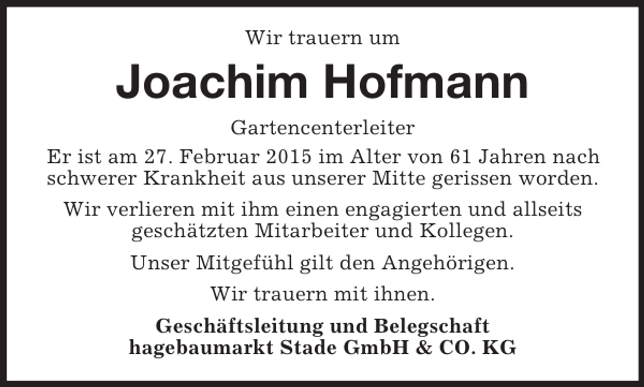 <p>Wir trauern um<br />Joachim Hofmann<br />Gartencenterleiter<br />Er ist am 27. Februar 2015 im Alter von 61 Jahren nach schwerer Krankheit aus unserer Mitte gerissen worden.<br />Wir verlieren mit ihm einen engagierten und allseits<br />geschätzten Mitarbeiter und Kollegen.<br />Unser Mitgefühl gilt den Angehörigen.<br />Wir trauern mit ihnen.<br />Geschäftsleitung und Belegschaft<br />hagebaumarkt Stade GmbH</p>