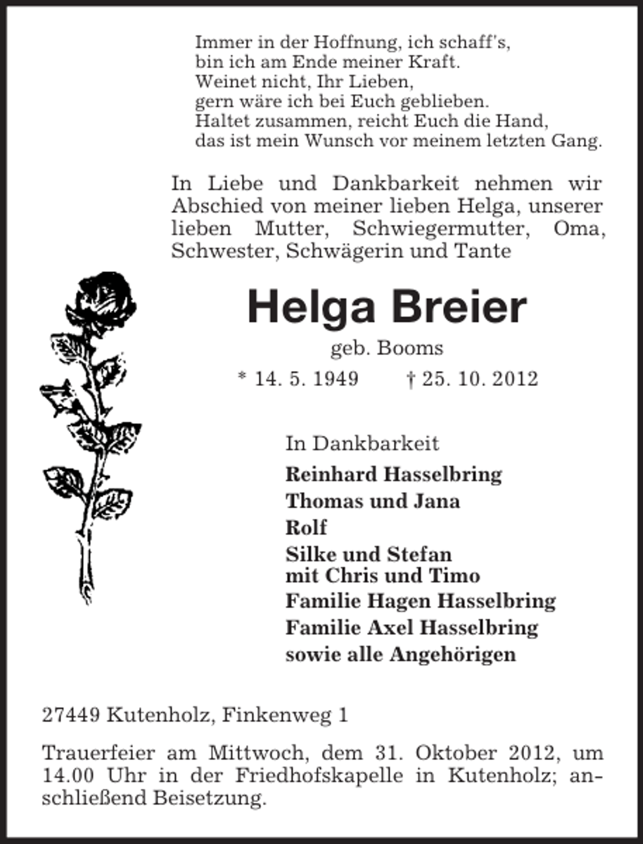 <p>Immer in der Hoffnung, ich schaff's,<br />bin ich am Ende meiner Kraft.<br />Weinet nicht, Ihr Lieben,<br />gern wäre ich bei Euch geblieben.<br />Haltet zusammen, reicht Euch die Hand,<br />das ist mein Wunsch vor meinem letzten Gang.</p><p>In Liebe und Dankbarkeit nehmen wir<br />Abschied von meiner lieben Helga, unserer<br />lieben Mutter, Schwiegermutter, Oma,<br />Schwester, Schwägerin und Tante</p><p>Helga Breier<br />geb. Booms<br />* 14. 5. 1949</p><p>† 25. 10. 2012</p><p>In Dankbarkeit<br />Reinhard Hasselbring<br />Thomas und Jana<br />Rolf<br />Silke und Stefan<br />mit Chris und Timo<br />Familie Hagen Hasselbring<br />Familie Axel Hasselbring<br />sowie alle Angehörigen<br />27449 Kutenholz, Finkenweg 1<br />Trauerfeier am Mittwoch, dem 31. Oktober 2012, um<br />14.00 Uhr in der Friedhofskapelle in Kutenholz; anschließend Beisetzung.</p>