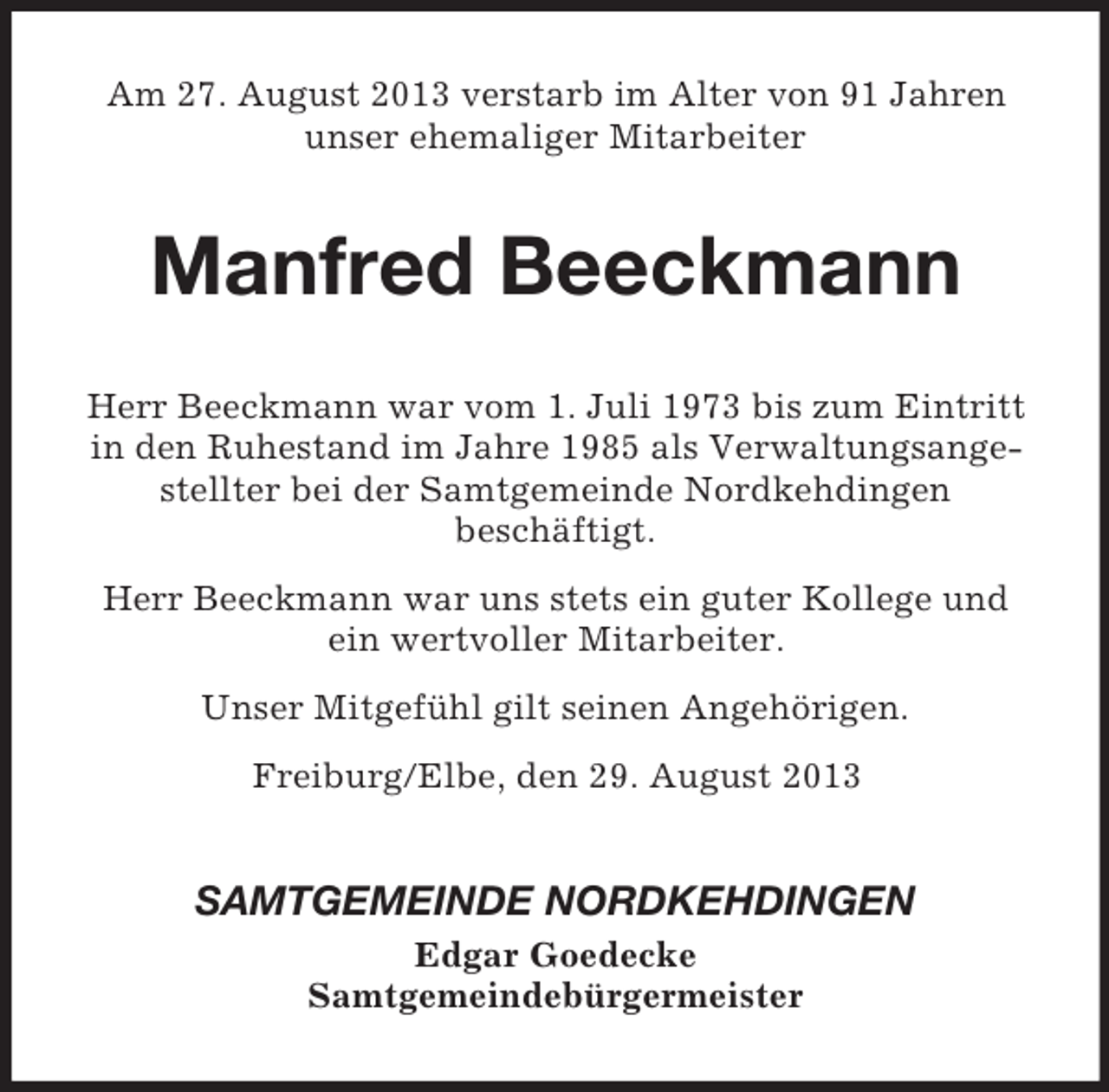 <p>Am 27. August 2013 verstarb im Alter von 91 Jahren<br />unser ehemaliger Mitarbeiter</p><p>Manfred Beeckmann<br />Herr Beeckmann war vom 1. Juli 1973 bis zum Eintritt<br />in den Ruhestand im Jahre 1985 als Verwaltungsangestellter bei der Samtgemeinde Nordkehdingen<br />beschäftigt.<br />Herr Beeckmann war uns stets ein guter Kollege und<br />ein wertvoller Mitarbeiter.<br />Unser Mitgefühl gilt seinen Angehörigen.<br />Freiburg/Elbe, den 29. August 2013</p><p>SAMTGEMEINDE NORDKEHDINGEN<br />Edgar Goedecke<br />Samtgemeindebürgermeister</p>
