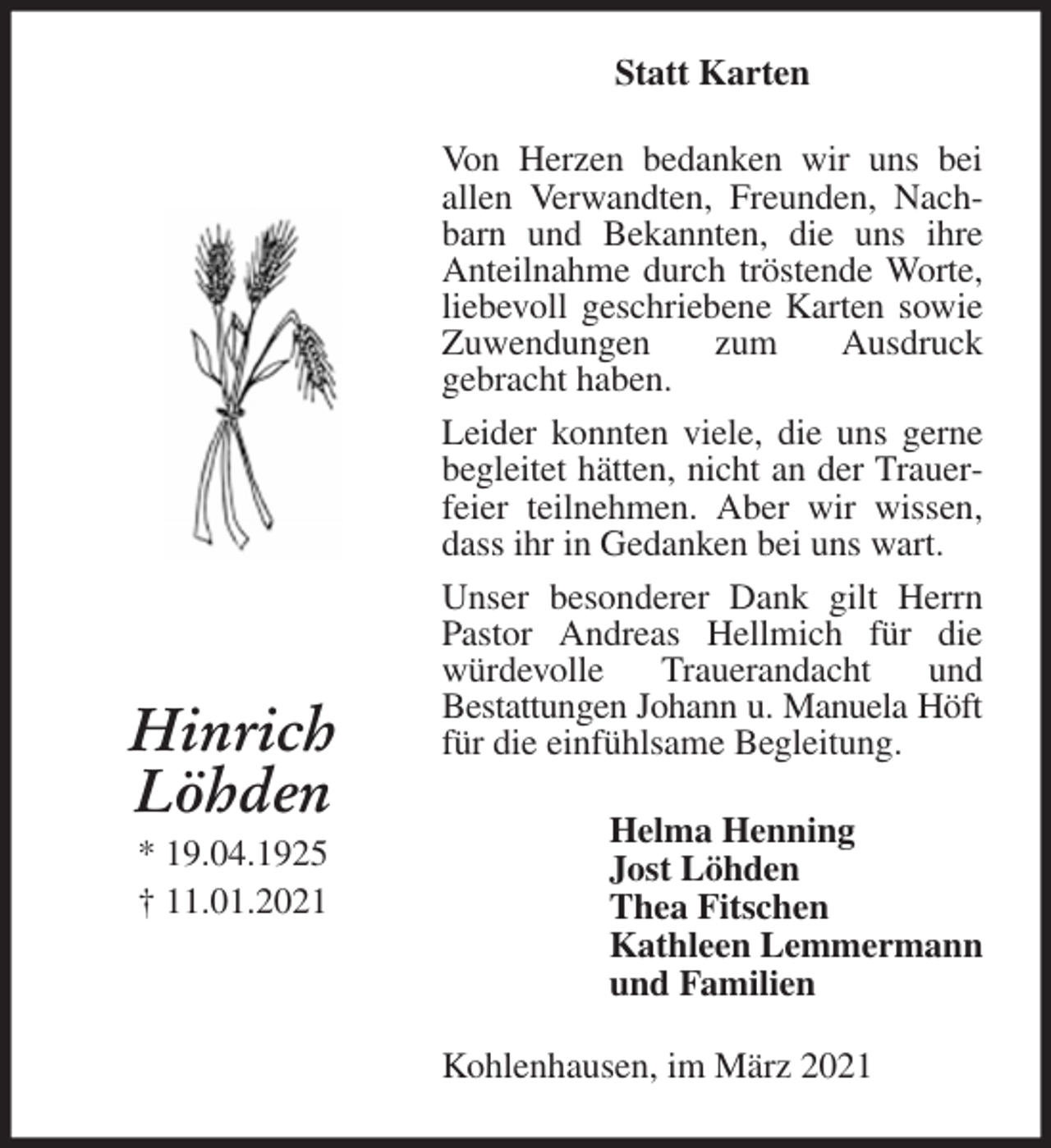 <p>Statt Karten<br />Von Herzen bedanken wir uns bei<br />allen Verwandten, Freunden, Nachbarn und Bekannten, die uns ihre Anteilnahme durch tröstende Worte, liebevoll geschriebene Karten sowie<br />Zuwendungen zum Ausdruck<br />gebracht haben.<br />Leider konnten viele, die uns gerne begleitet hätten, nicht an der Trauerfeier teilnehmen. Aber wir wissen, dass ihr in Gedanken bei uns wart.<br />Unser besonderer Dank gilt Herrn Pastor Andreas Hellmich für die<br />würdevolle Trauerandacht und<br />Bestattungen Johann u. Manuela Höft<br />für die einfühlsame Begleitung.<br />Kohlenhausen, im März 2021<br />Helma Henning<br />Jost Löhden<br />Thea Fitschen<br />Kathleen Lemmermann<br />und Familien<br />Hinrich<br />Löhden<br />* 19.04.1925<br />† 11.01.2021</p>
